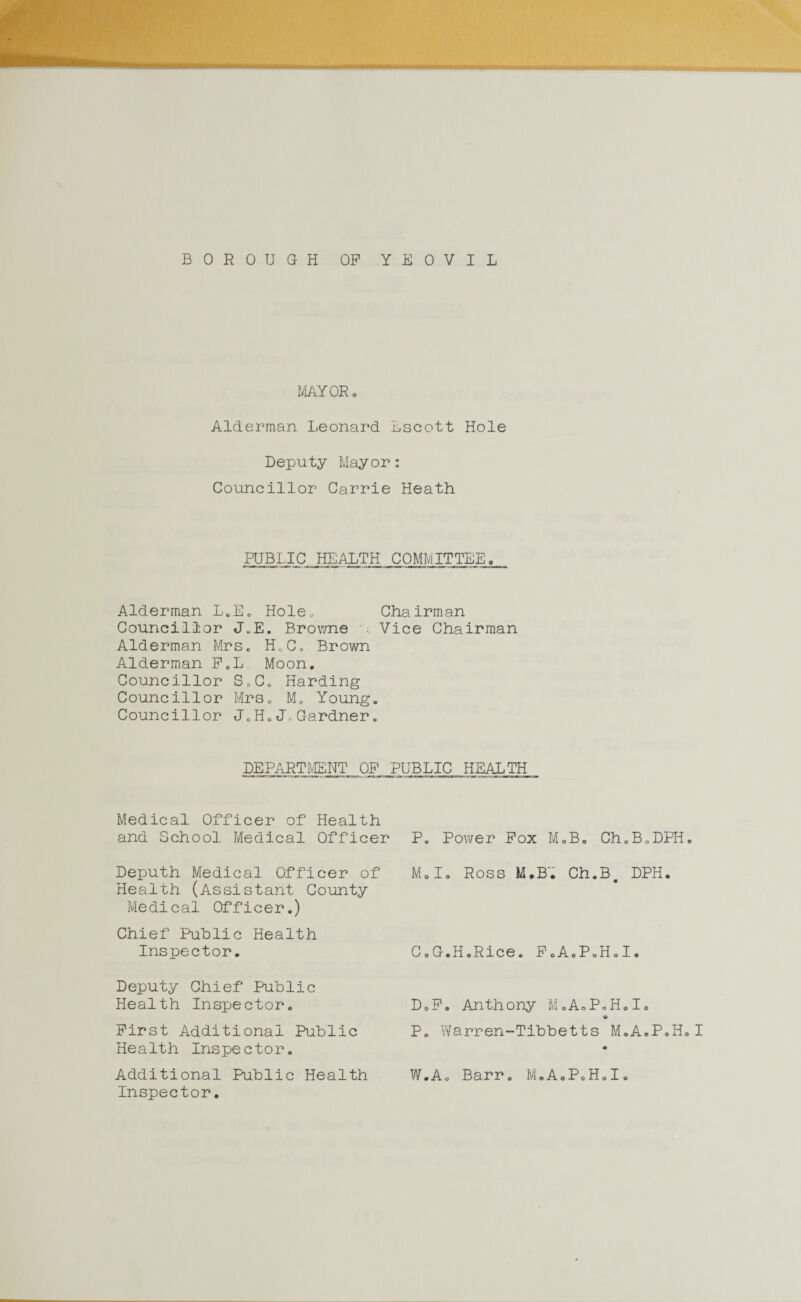 BOROUGH OP YEOVIL MAYOR. Alderman Leonard Lscott Hole Deputy Mayor: Councillor Carrie Heath PUBLIC HEALTH COMMITTEE. Alderman L.E. Hole. Chairman Councillor J„E. Browne Vice Chairman Alderman Mrs. H.C. Brown Alderman F.L Moon, Councillor S,C. Harding Councillor Mrs. M, Young. Councillor J.H.J.Gardner. DEPARTMENT, OP PUBLIC HEALTH Medical Officer of Health and School Medical Officer Deputh Medical Officer of Health (Assistant County Medical Officer.) Chief Public Health Inspector. Deputy Chief Public Health Inspector. First Additional Public Health Inspector. Additional Public Health Inspector. P. Power Pox M.B. Ch.B.DPH. Mol. Ross M.B. Ch.B# DPH. C. G.H.Rice. P.A.P.H.I. D. F. Anthony MoA.P.H.I. o P. Warren-Tibbetts M.A.P.H.I * W.Ao Barr. M.A.P.H.I.