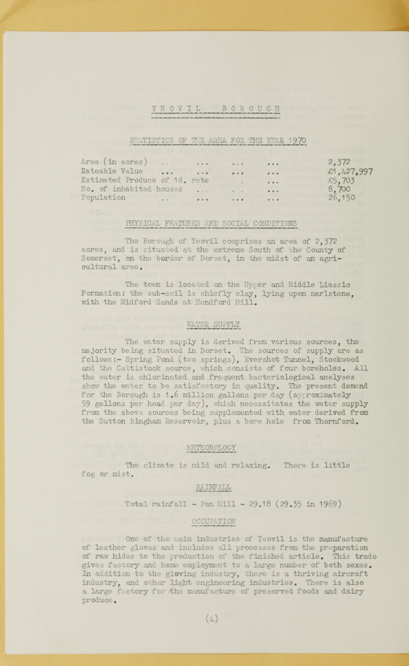 STATISTICS OF TUE AREA FOR THE YEAR 1970 Area (in acres) .t ... Rateable Value ... ... Estimated Produce of Id. rote No. of inhabited houses .,, Population .. ... 2,372 £1,427,997 £5,703 8,700 26,150 PHYSICAL FEATURES AND SOCIAL CONDITIONS The Borough of Yeovil comprises an area of 2,372 acres, and is situated at the extreme South of the County of Somerset, on the border of Dorset, in the midst of an agri¬ cultural area. The town is located on the Upper and Middle Liassic Formation: the sub-soil is chiefly clay, lying upon marlstone, with the Midford Sands at Hendford Hill. WATER SUPPLY The water supply is derived from various sources, the majority being situated in Dorset. The sources of supply are as follows:- Spring Pond (two springs), Evershot Tunnel, Stockwood and the Cattistock source, which consists of four boreholes. All the water is chlorinated and frequent bacteriological analyses show the water to be satisfactory in quality. The present demand for the Borough is 1.6 million gallons per day (approximately 59 gallons per head per day), which necessitates the water supply from the above sources being supplemented with water derived from the Sutton Bingham Reservoir, plus a bore hole from Thornford. METEOROLOGY The climate is mild and relaxing. There is little fog or mist. RAINFALL Total rainfall - Pen Mill - 29.18 (29.35 in 1969) OCCUPATION One of the main industries of Yeovil is the manufacture of leather gloves and includes call processes from the preparation of raw hides to the production of the finished article. This trade gives factory and home employment to a large number of both sexes. In addition to the gloving industry, there is a thriving aircraft industry, and other light engineering industries. There is also a large factory for t;he manufacture of preserved foods and dairy produce.