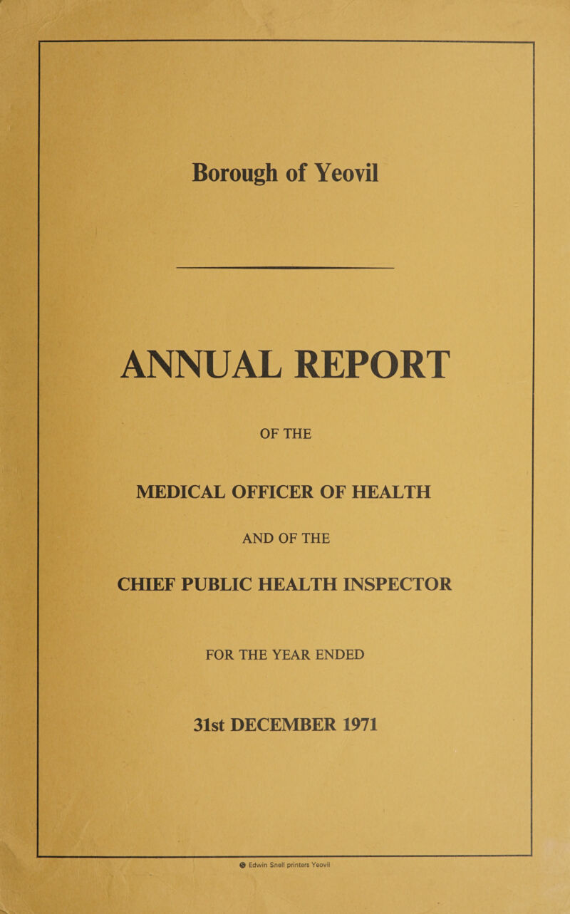 Borough of Yeovil ANNUAL REPORT OF THE MEDICAL OFFICER OF HEALTH AND OF THE CHIEF PUBLIC HEALTH INSPECTOR FOR THE YEAR ENDED 31st DECEMBER 1971 © Edwin Snell printers Yeovil