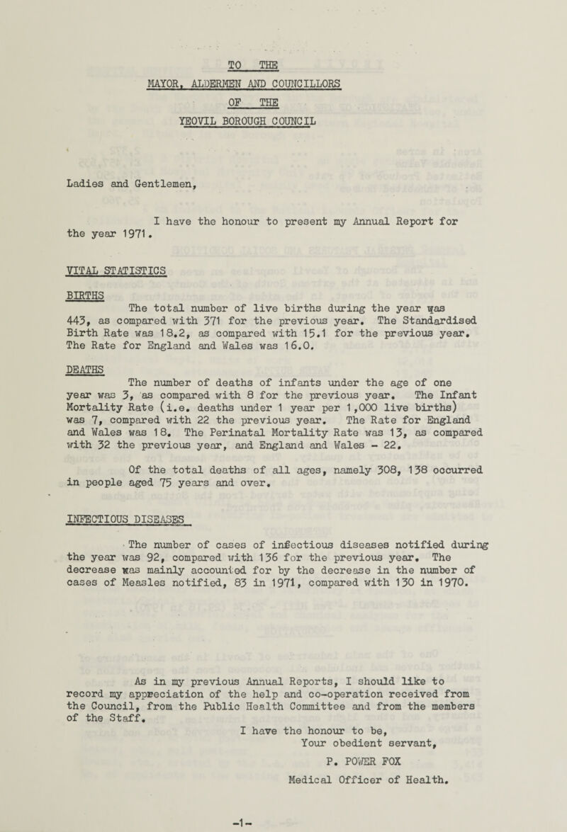 TO THE MAYOR, ALDERMEN AND COUNCILLORS OF THE YEOVIL BOROUGH COUNCIL Ladies and Gentlemen, I have the honour to present my Annual Report for the year 1971. VITAL STATISTICS BIRTHS The total number of live births during the year T$as 443, as compared with 371 for the previous year. The Standardised Birth Rate was 18,2, as compared with 15,1 for the previous year. The Rate for England and Wales was 16.0. DEATHS The number of deaths of infants under the age of one year was 3, as compared with 8 for the previous year. The Infant Mortality Rate (i.e. deaths under 1 year per 1,000 live births) was 7, compared with 22 the previous year. The Rate for England and Wales was 18. The Perinatal Mortality Rate was 13, as compared with 32 the previous year, and England and Wales - 22. Of the total deaths of all ages, namely 308, 138 occurred in people aged 75 years and over. INFECTIOUS DISEASES •The number of cases of infectious diseases notified during the year was 92, compared with 136 for the previous year. The decrease was mainly accounted for by the decrease in the number of cases of Measles notified, 83 in 1971, compared with 130 in 1970. As in my previous Annual Reports, I should like to record my appreciation of the help and co-operation received from the Council, from the Public Health Committee and from the members of the Staff. I have the honour to be, Your obedient servant, P. POWER FOX Medical Officer of Health.
