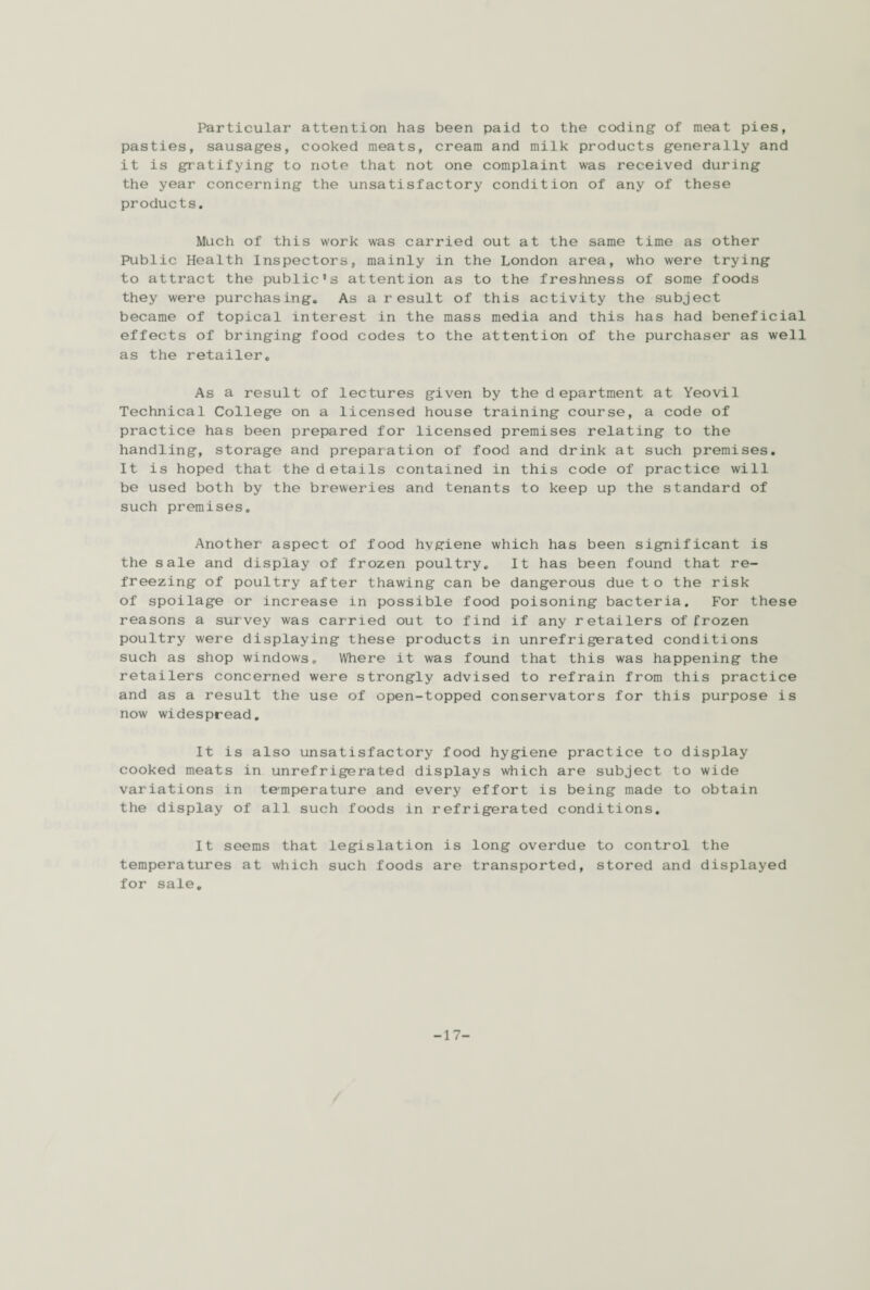Particular attention has been paid to the coding of meat pies, pasties, sausages, cooked meats, cream and milk products generally and it is gratifying to note that not one complaint was received during the year concerning the unsatisfactory condition of any of these products. Much of this work was carried out at the same time as other Public Health Inspectors, mainly in the London area, who were trying to attract the public's attention as to the freshness of some foods they were purchasing. As a result of this activity the subject became of topical interest in the mass media and this has had beneficial effects of bringing food codes to the attention of the purchaser as well as the retailer. As a result of lectures given by the department at Yeovil Technical College on a licensed house training course, a code of practice has been prepared for licensed premises relating to the handling, storage and preparation of food and drink at such premises. It is hoped that the details contained in this code of practice will be used both by the breweries and tenants to keep up the standard of such premises. Another aspect of food hvgiene which has been significant is the sale and display of frozen poultry. It has been found that re¬ freezing of poultry after thawing can be dangerous due to the risk of spoilage or increase in possible food poisoning bacteria. For these reasons a survey was carried out to find if any retailers of frozen poultry were displaying these products in unrefrigerated conditions such as shop windows. Where it was found that this was happening the retailers concerned were strongly advised to refrain from this practice and as a result the use of open-topped conservators for this purpose is now widespread. It is also unsatisfactory food hygiene practice to display cooked meats in unrefrigerated displays which are subject to wide variations in temperature and every effort is being made to obtain the display of all such foods in refrigerated conditions. It seems that legislation is long overdue to control the temperatures at which such foods are transported, stored and displayed for sale. -17-