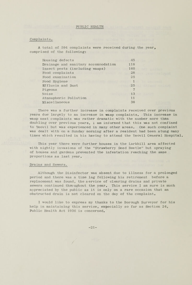 PUBLIC HEALTH Complaints. A total of 594 complaints were received during- the year, comprised of the following: Housing defects Drainage and sanitary accommodation Insect pests (including wasps) Food complaints Food examination Food Hygiene Effluvia and Dust Pigeons Noise Atmospheric Pollution Miscellaneous 118 160 45 28 25 1 25 7 13 11 38 There was a further increase in complaints received over previous years due largely to an increase in wasp complaints. This increase in wasp nest complaints was rather dramatic with the number more than doubling over previous years, l am informed that this was not confined to Yeovil but was experienced in many other areas. One such complaint was dealt with on a Sunday morning after a resident had been stung many times which resulted in his having to attend the Yeovil General Hospital. This year there were further houses in the Larkhill area affected with nightly invasions of the Strawberry Seed Beetle but spraying of houses and gardens prevented the infestation reaching the same proportions as last year. Drains and Sewers. Although the Disinfector was absent due to illness for a prolonged period and there was a time lag following his retirement before a replacement was found, the service of clearing drains and private sewers continued throughout the year. This service I am sure is much appreciated by the public as it is only on a rare occasion that an obstructed drain is not cleared on the day of the complaint. I would like to express my thanks to the Borough Surveyor for his help in maintaining this service, especially so far as Section 24, Public Health Act 1936 is concerned. -21-