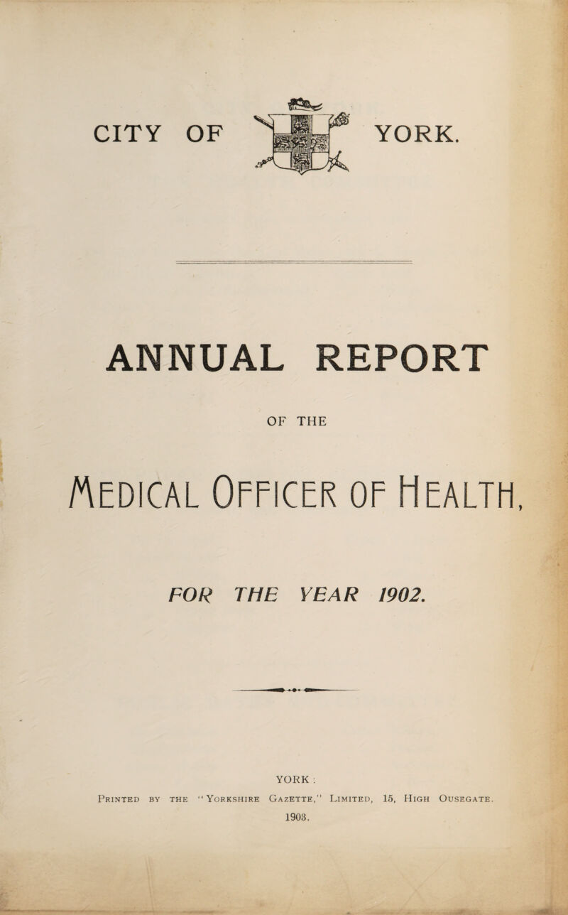 CITY OF YORK. ANNUAL REPORT OF THE Medical Officer of Health, FOR THE YEAR 1902. YORK : Printed by the “Yorkshire Gazette,” Limited, 15, High Ousegate.