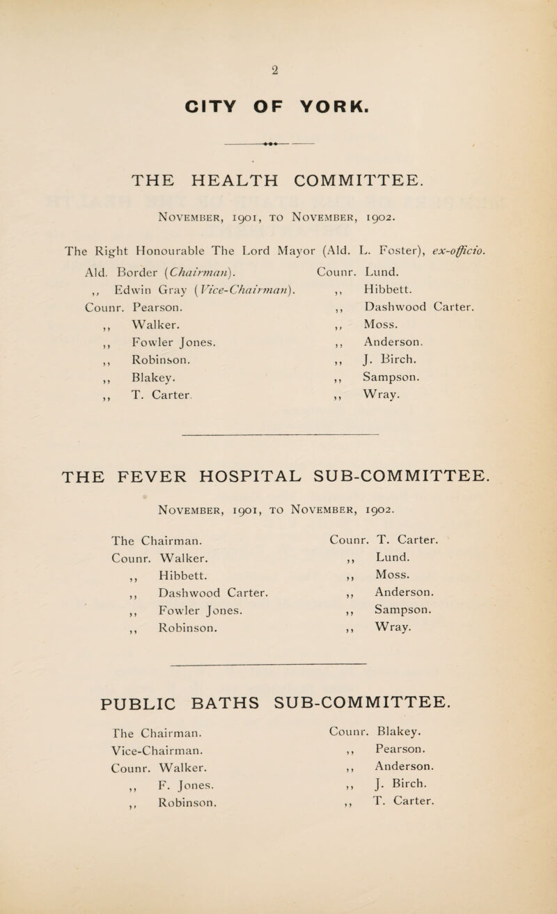 CITY OF YORK. THE HEALTH COMMITTEE. November, 1901, to November, 1902. The Right Honourable The Lord Mayor (Aid. L. Foster), ex-officio. Aid. Border (Chairman). Counr. Lund. ,, Edwin Gray (Vice-Chairman). ,, Hibbett. Counr. Pearson. ,, Walker. ,, Fowler Jones. ,, Robinson. ,, Blakey. ,, T. Carter. Dashwood Carter. Moss. Anderson. J. Birch. Sampson. Wray. THE FEVER HOSPITAL SUB-COMMITTEE. November, 1901, to November, 1902. The Chairman. Counr. T. Carter. Counr. Walker. ,, Lund. >» Hibbett. ,, Moss. > j Dashwood Carter. ,, Anderson. > > Fowler Jones. ,, Sampson. > 1 Robinson. ,, W ray. PUBLIC BATHS SUB-COMMITTEE. The Chairman. Counr. Blakey. Vice-Chairman. ,, Pearson. Counr. Walker. ,, Anderson. ,, F. Jones. ,, J. Birch. ,, Robinson. ,, T. Carter.