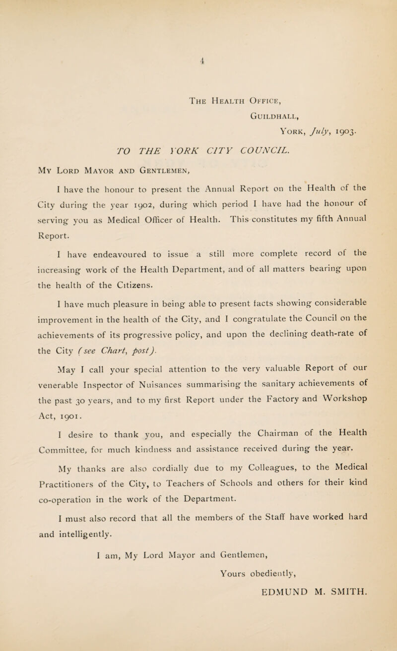 The Health Office, Guildhall, York, July, 1903. TO THE YORK CITY COUNCIL. My Lord Mayor and Gentlemen, I have the honour to present the Annual Report on the Health of the City during- the year 1902, during which period I have had the honour of serving you as Medical Officer of Health. This constitutes my fifth Annual Report. I have endeavoured to issue a still more complete record of the increasing work of the Health Department, and of all matters bearing upon the health of the Citizens. I have much pleasure in being able to present tacts showing considerable improvement in the health of the City, and I congratulate the Council on the achievements of its progressive policy, and upon the declining death-rate of the City (see Chart, post). May I call your special attention to the very valuable Report of our venerable Inspector of Nuisances summarising the sanitary achievements of the past 30 years, and to my first Report under the Factory and Workshop Act, 1901. I desire to thank you, and especially the Chairman of the Health Committee, for much kindness and assistance received during the year. My thanks are also cordially due to my Colleagues, to the Medical Practitioners of the City, to Teachers of Schools and others for their kind co-operation in the work of the Department. I must also record that all the members of the Staff have worked hard and intelligently. I am, My Lord Mayor and Gentlemen, Yours obediently, EDMUND M. SMITH.