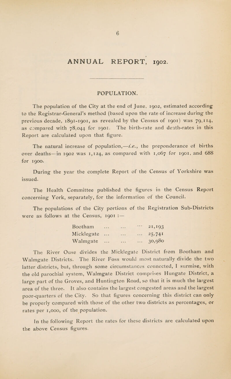 ANNUAL REPORT, 1902. POPULATION. The population of the City at the end of June, 1902, estimated according to the Reg-istrar-General’s method (based upon the rate of increase during- the previous decade, 1891-1901, as revealed by the Census of 1901) was 79,114, as compared with 78,044 for 1901. The birth-rate and death-rates in this Report are calculated upon that figure. The natural increase of population,—i.e., the preponderance of births over deaths—in 1902 was 1,124, as compared with 1,067 f°r ^c*1* and 688 for 1900. During the year the complete Report of the Census of Yorkshire was issued. The Health Committee published the figures in the Census Report concerning York, separately, for the information of the Council. The populations of the City portions of the Registration Sub-Districts were as follows at the Census, 1901 : — Bootham ... ... •** 21,193 Micklegate ... ... ... 25,741 Walmgate ... ... ... 30,980 The River Ouse divides the Micklegate District from Bootham and Walmgate Districts. The River Foss would most naturally divide the two latter districts, but, through some circumstances connected, I surmise, with the old parochial system, Walmgate District comprises Hungate District, a large part of the Groves, and Huntington Road, so that it is much the largest area of the three. It also contains the largest congested areas and the largest poor-quarters of the City. So that figures concerning this district can only be properly compared with those of the other two districts as percentages, or rates per 1,000, of the population. In the following Report the rates for these districts are calculated upon the above Census figures.