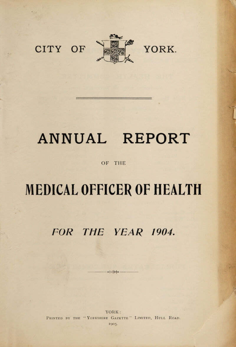 CITY OF YORK. ANNUAL REPORT OF THE MEDICAL OFFICER OF HEALTH FOR THE YEAR 1904. -- YORK : Printed by the “ Yorkshire Gazette ” Limited, Hull Road. 1905.