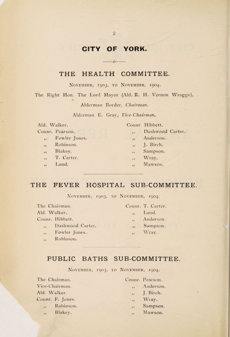 CITY OF YORK. -o-- THE HEALTH COMMITTEE. November, 1903, to November, 1904. The Right Hon. The Lord Mayor (Aid. R. H. Vernon Wragge). Alderman Border, Chairman. Alderman E. Gray, Vice-Chairman. Aid. Walker. Counr. Hibbett. Counr. Pearson. ,, Dash wood Carter. ,, Fowler Jones. ,, Anderson. ,, Robinson. ,, J. Birch. ,, Blakey. ,, Sampson. ,, T. Carter. ,, Wray. ,, Lund. ,, Mawson. THE FEVER HOSPITAL SUB-COMMITTEE November, 1903, to November, 1904. The Chairman. Counr. T. Carter. Aid. Walker. ,, Lund. Counr. Hibbett. ,. Anderson. ,, Dash wood Carter. ,, Sampson. ,, Fowler Jones. ,, Wray. ,, Robinson. PUBLIC BATHS SUB-COMMITTEE. November, 1903, to November, 1904. The Chairman. Counr. Pearson. Vice-Chairman. ,, Anderson. Aid. Walker. ,, J. Birch. Counr. F. Jones. ,, Wt ay. ,, Robinson. ,, Sampson. Blakey. ,, Mawson.