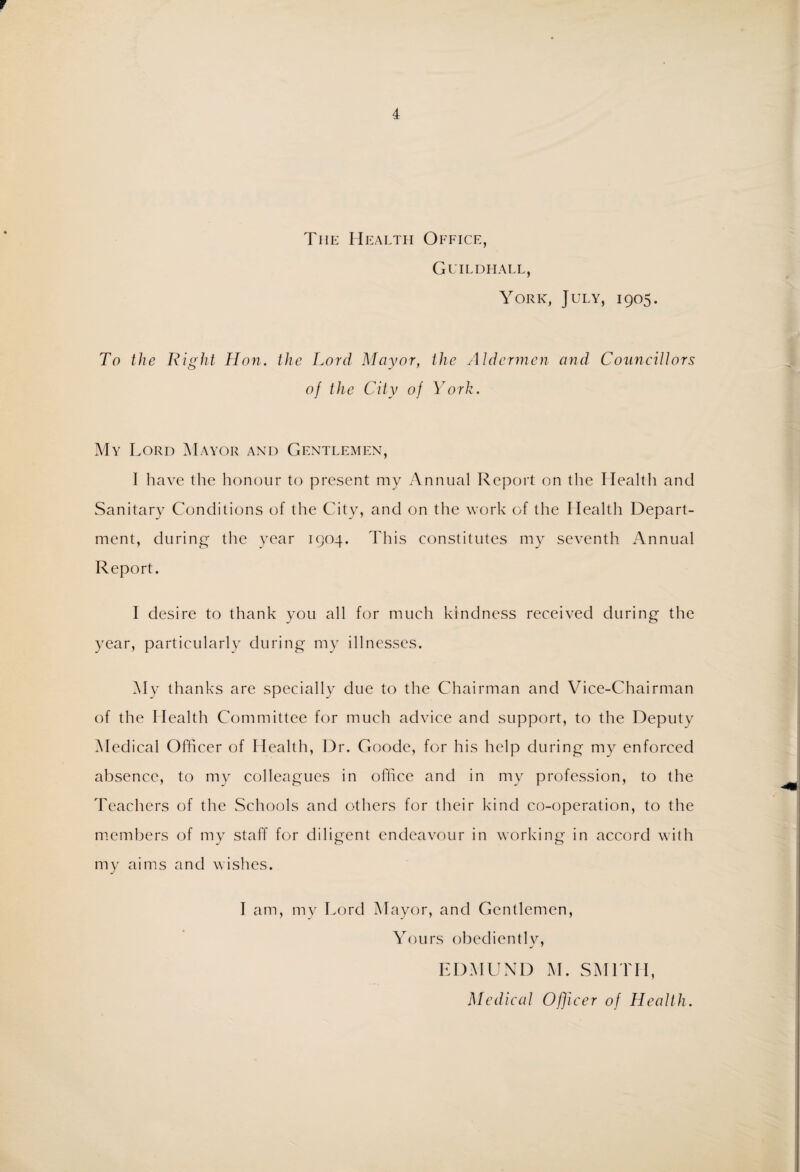 r 4 The Health Office, Guildhall, York, July, 1905. To the Right Hon. the Lord Mayor, the Aldermen and Councillors of the City of York. My Lord Mayor and Gentlemen, I have the honour to present my Annual Report on the Health and Sanitary Conditions of the City, and on the work of the Health Depart¬ ment, during the year 1904. This constitutes my seventh Annual Report. I desire to thank you all for much kindness received during the year, particularly during my illnesses. My thanks are specially due to the Chairman and Vice-Chairman of the Health Committee for much advice and support, to the Deputy Medical Officer of Health, 13r. Goode, for his help during my enforced absence, to my colleagues in office and in my profession, to the Teachers of the Schools and others for their kind co-operation, to the members of my staff for diligent endeavour in working in accord with my aims and wishes. I am, my Lord Mayor, and Gentlemen, Yours obedientlv, j 7 EDMUND M. SMITH, Medical Ofjicer of Health.