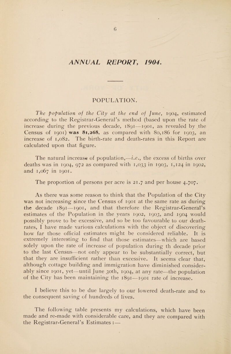 ANNUAL REPORT, 1904. POPULATION. The population of the City at the end of June, 1904, estimated according to the Registrar-General’s method (based upon the rate of increase during the previous decade, 1891—1901, as revealed by the Census of 1901) was 81,268, as compared with 80,186 for 1903, an increase of i,oS2. The birth-rate and death-rates in this Report are calculated upon that figure. The natural increase of population,—i.e., the excess of births over deaths was in 1904, 972 as compared with 1,033 in 1903, LI24 in 1902, and 1,067 in 1901. The proportion of persons per acre is 21.7 and per house 4.707. As there was some reason to think that the Population of the City was not increasing since the Census of 1901 at the same rate as during the decade 1891—1901, and that therefore the Registrar-General’s estimates of the Population in the years 1902, 1903, and 1904 would possibly prove to be excessive, and so be too favourable to our death- rates, I have made various calculations with the object of discovering how far those official estimates might be considered reliable. It is extremely interesting to find that those estimates—which are based solely upon the rate of increase of population during th decade prior to the last Census—not only appear to be substantially correct, but that they are insufficient rather than excessive. It seems clear that, although cottage building and immigration have diminished consider¬ ably since 1901, yet—until June 30th, 1904, at any rate—the population of the City has been maintaining the 1891—1901 rate of increase. I believe this to be due largely to our lowered death-rate and to the consequent saving of hundreds of lives. The following table presents my calculations, which have been made and re-made with considerable care, and they are compared with the Registrar-General’s Estimates : —