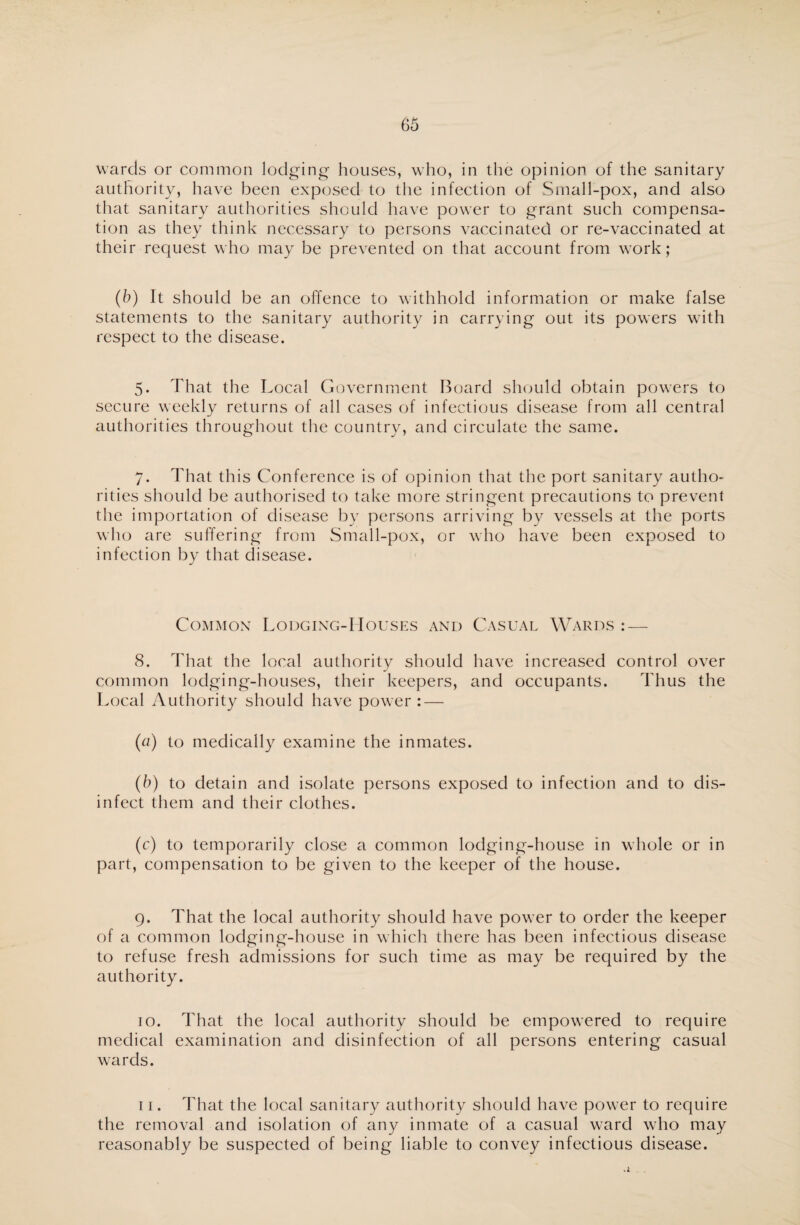 wards or common lodging houses, who, in the opinion of the sanitary authority, have been exposed to the infection of Small-pox, and also that sanitary authorities should have power to grant such compensa¬ tion as they think necessary to persons vaccinated or re-vaccinated at their request who may be prevented on that account from work; (b) It should be an offence to withhold information or make false statements to the sanitary authority in carrying out its powers with respect to the disease. 5. That the Local Government Board should obtain powers to secure weekly returns of all cases of infectious disease from all central authorities throughout the country, and circulate the same. 7. That this Conference is of opinion that the port sanitary autho¬ rities should be authorised to take more stringent precautions to prevent the importation of disease by persons arriving by vessels at the ports who are suffering from Small-pox, or who have been exposed to infection by that disease. Common Lodging-Houses and Casual Wards : — 8. That the local authority should have increased control over common lodging-houses, their keepers, and occupants. Thus the Local Authority should have power : — (a) to medically examine the inmates. (b) to detain and isolate persons exposed to infection and to dis¬ infect them and their clothes. (c) to temporarily close a common lodging-house in whole or in part, compensation to be given to the keeper of the house. 9. That the local authority should have power to order the keeper of a common lodging-house in which there has been infectious disease to refuse fresh admissions for such time as may be required by the authority. 10. That the local authority should be empowered to require medical examination and disinfection of all persons entering casual wards. 11. That the local sanitary authority should have power to require the removal and isolation of any inmate of a casual ward who may reasonably be suspected of being liable to convey infectious disease.