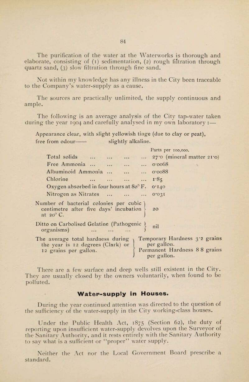 The purification of the water at the Waterworks is thorough and elaborate, consisting of (i) sedimentation, (2) rough filtration through quartz sand, (3) slow filtration through fine sand. Not within my knowledge has any illness in the City been traceable to the Company’s water-supply as a cause. The sources are practically unlimited, the supply continuous and ample. The following is an average analysis of the City tap-water taken during the year 1904 and carefully analysed in my own laboratory : — Appearance clear, with slight yellowish tinge (due to clay or peat), free from odour- slightly alkaline. Parts per 100,000. 27*0 (mineral matter 21*0) o’ooGS \ 0*0088 1-85 0*140 0*031 20 nil The average total hardness during Temporary Hardness 3*2 grains the year is 12 degrees (Clark) or per gallon. 12 grains per gallon. f Permanent Hardness 8 8 grains i per gallon. There are a few surface and deep wells still existent in the City. They are usually closed by the owners voluntarily, when found to be polluted. Total solids Free Ammonia ... Albuminoid Ammonia ... Chlorine Oxygen absorbed in four hours at 8o° F Nitrogen as Nitrates Number of bacterial colonies per cubic ) centimetre after five days’ incubation at 200 C. j Ditto on Carbolised Gelatine (Pathogenic ' organisms) Water»-supp!y in Houses. During the year continued attention was directed to the question of the sufficiency of the water-supply in the City working-class houses. Under the Public Health Act, 1875 (Section 62), the duty of reporting upon insufficient water-supply devolves upon the Surveyor of the Sanitarv Authority, and it rests entirely with the Sanitary Authority to say what is a sufficient or “proper” water supply. Neither the Act nor the Local Government Board prescribe a standard.