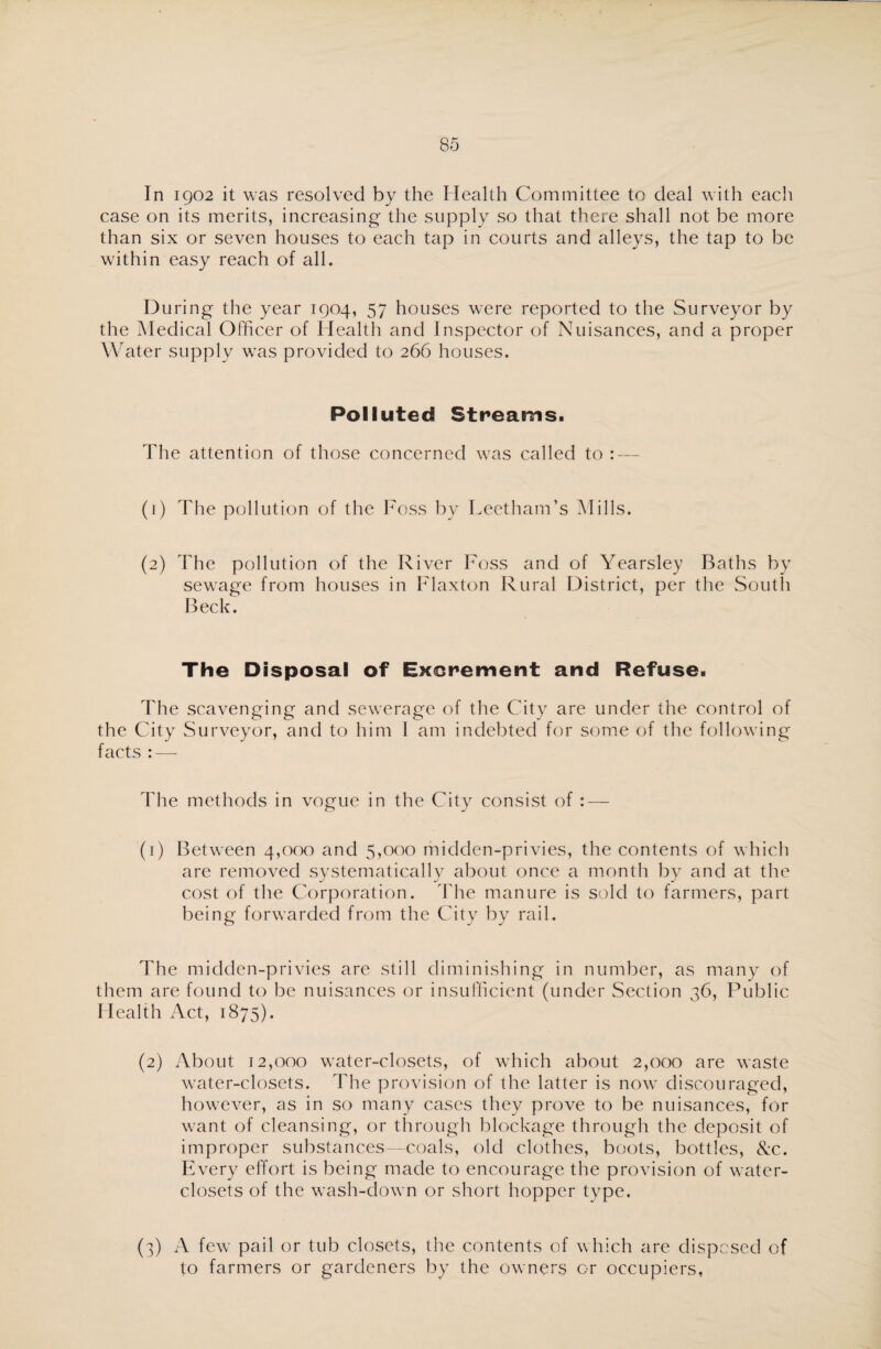 In 1902 it was resolved by the Health Committee to deal with each case on its merits, increasing the supply so that there shall not be more than six or seven houses to each tap in courts and alleys, the tap to be within easy reach of all. D uring the year 1904, 57 houses were reported to the Surveyor by the Medical Officer of Health and Inspector of Nuisances, and a proper Water supply was provided to 266 houses. Polluted Streams. The attention of those concerned was called to : — (1) The pollution of the Foss by LeethanTs Mills. (2) The pollution of the River Foss and of Yearsley Baths by sewage from houses in Flaxton Rural District, per the South Beck. The Disposal of Excrement and Refuse. The scavenging and sewerage of the City are under the control of the City Surveyor, and to him 1 am indebted for some of the following facts : — The methods in vogue in the City consist of : — (1) Between 4,000 and 5,000 midden-privies, the contents of which are removed systematically about once a month by and at the cost of the Corporation. The manure is sold to farmers, part being forwarded from the City by rail. The miclden-privies are still diminishing in number, as many of them are found to be nuisances or insufficient (under Section 36, Public Health Act, 1875). (2) About 12,000 water-closets, of which about 2,000 are waste water-closets. The provision of the latter is now discouraged, however, as in so many cases they prove to be nuisances, for want of cleansing, or through blockage through the deposit of improper substances—coals, old clothes, boots, bottles, See. Every effort is being made to encourage the provision of water- closets of the wash-down or short hopper type. (3) A few pail or tub closets, the contents of which are disposed of to farmers or gardeners by the owners or occupiers,