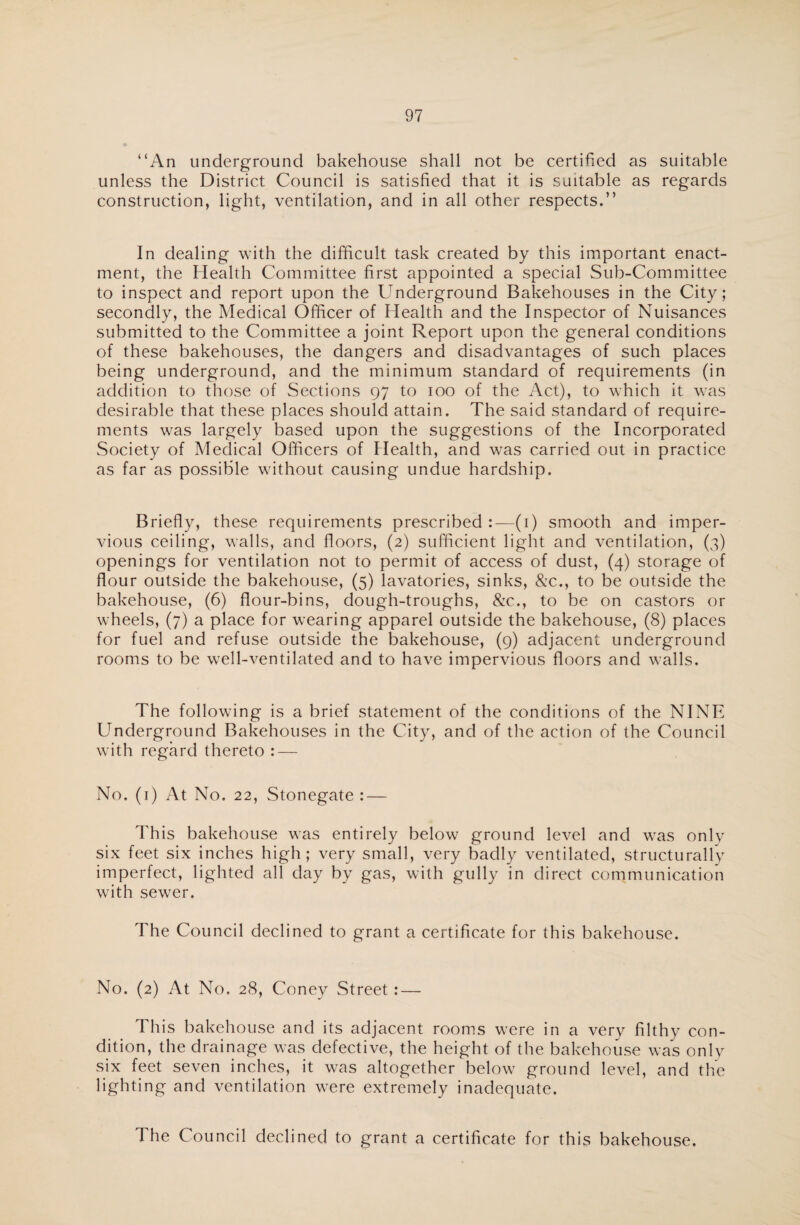 “An underground bakehouse shall not be certified as suitable unless the District Council is satisfied that it is suitable as regards construction, light, ventilation, and in all other respects.” In dealing with the difficult task created by this important enact¬ ment, the Health Committee first appointed a special Sub-Committee to inspect and report upon the Underground Bakehouses in the City; secondly, the Medical Officer of Health and the Inspector of Nuisances submitted to the Committee a joint Report upon the general conditions of these bakehouses, the dangers and disadvantages of such places being underground, and the minimum standard of requirements (in addition to those of Sections 97 to 100 of the Act), to which it was desirable that these places should attain. The said standard of require¬ ments was largely based upon the suggestions of the Incorporated Society of Medical Officers of Health, and was carried out in practice as far as possible without causing undue hardship. Briefly, these requirements prescribed :— (1) smooth and imper¬ vious ceiling, walls, and floors, (2) sufficient light and ventilation, (3) openings for ventilation not to permit of access of dust, (4) storage of flour outside the bakehouse, (5) lavatories, sinks, &c., to be outside the bakehouse, (6) flour-bins, dough-troughs, &c., to be on castors or wheels, (7) a place for wearing apparel outside the bakehouse, (8) places for fuel and refuse outside the bakehouse, (9) adjacent underground rooms to be well-ventilated and to have impervious floors and walls. The following is a brief statement of the conditions of the NINE Underground Bakehouses in the City, and of the action of the Council with regard thereto : — No. (1) At No. 22, Stonegate : — This bakehouse was entirely below ground level and was only six feet six inches high; very small, very badly ventilated, structurally imperfect, lighted all day by gas, with gully in direct communication with sewer. The Council declined to grant a certificate for this bakehouse. No. (2) At No. 28, Coney Street : — This bakehouse and its adjacent rooms were in a very filthy con¬ dition, the drainage was defective, the height of the bakehouse was only six feet seven inches, it was altogether below ground level, and the lighting and ventilation were extremely inadequate. The Council declined to grant a certificate for this bakehouse.