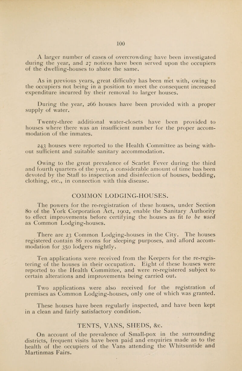 A larger number of cases of overcrowding have been investigated during the year, and 27 notices have been served upon the occupiers of the dwelling-houses to abate the same. As in previous years, great difficulty has been met with, owing to the occupiers not being in a position to meet the consequent increased expenditure incurred by their removal to larger houses. During the year, 266 houses have been provided with a proper supply of water. Twenty-three additional water-closets have been provided to houses where there was an insufficient number for the proper accom¬ modation of the inmates. 243 houses were reported to the Health Committee as being with¬ out sufficient and suitable sanitary accommodation. Owing to the great prevalence of Scarlet Fever during the third and fourth quarters of the year, a considerable amount of time has been devoted by the Staff to inspection and disinfection of houses, bedding, clothing, etc., in connection with this disease. COMMON LODGING-HOUSES. The powers for the re-registration of these houses, under Section 80 of the York Corporation Act, 1902, enable the Sanitary Authority to effect improvements before certifying the houses as lit to be used as Common Lodging-houses. There are 23 Common Lodging-houses in the City. The houses registered contain 86 rooms for sleeping purposes, and afford accom¬ modation for 350 lodgers nightly. Ten applications were received from the Keepers for the re-regis¬ tering of the houses in their occupation. Eight of these houses were reported to the Health Committee, and were re-registered subject to certain alterations and improvements being carried out. Two applications were also received for the registration of premises as Common Lodging-houses, only one of which was granted. These houses have been regularly inspected, and have been kept in a clean and fairly satisfactory condition. TENTS, VANS, SHEDS, &c. On account of the prevalence of Small-pox in the surrounding districts, frequent visits have been paid and enquiries made as to the health of the occupiers of the Vans attending the Whitsuntide and Martinmas Fairs.