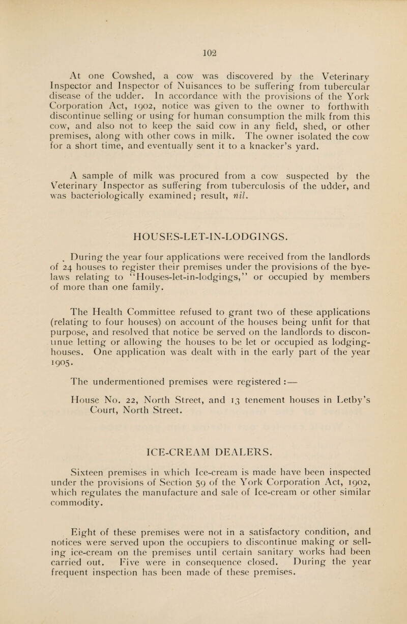 At one Cowshed, a cow was discovered by the Veterinary Inspector and Inspector of Nuisances to be suffering from tubercular disease of the udder. In accordance with the provisions of the York Corporation Act, 1902, notice was given to the owner to forthwith discontinue selling or using for human consumption the milk from this cow, and also not to keep the said cow in any field, shed, or other premises, along with other cows in milk. The owner isolated the cow for a short time, and eventually sent it to a knacker’s yard. A sample of milk was procured from a cow suspected by the Veterinary Inspector as suffering from tuberculosis of the udder, and was bacteriologically examined; result, nil. HOUSES-LET-IN-LODGINGS. During the year four applications were received from the landlords of 24 houses to register their premises under the provisions of the bye¬ laws relating to “Houses-let-in-lodgings,” or occupied by members of more than one family. The Health Committee refused to grant two of these applications (relating to four houses) on account of the houses being unfit for that purpose, and resolved that notice be served on the landlords to discon¬ tinue letting or allowing the houses to be let or occupied as lodging- houses. One application was dealt with in the early part of the year 1905. The undermentioned premises were registered : — House No. 22, North Street, and 13 tenement houses in Letby’s Court, North Street. ICE-CREAM DEALERS. Sixteen premises in which Ice-cream is made have been inspected under the provisions of Section 59 of the York Corporation Act, 1902, which regulates the manufacture and sale of Ice-cream or other similar commodity. Eight of these premises were not in a satisfactory condition, and notices were served upon the occupiers to discontinue making or sell¬ ing ice-cream on the premises until certain sanitary works had been carried out. Live were in consequence closed. During the year frequent inspection has been made of these premises.