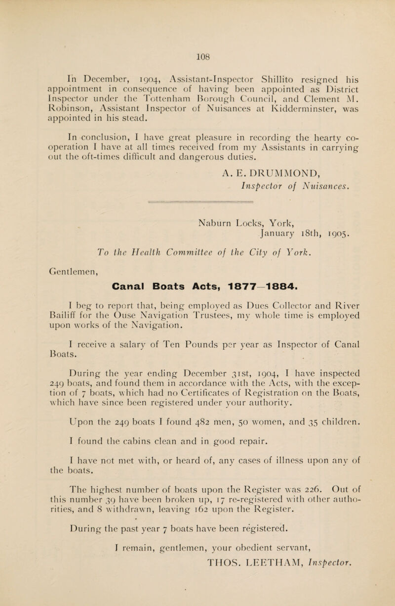 In December, 1904, Assistant-Inspector Shillito resigned his appointment in consequence of having been appointed as District Inspector under the Tottenham Borough Council, and Clement M. Robinson, Assistant Inspector of Nuisances at Kidderminster, was appointed in his stead. In conclusion, I have great pleasure in recording the hearty co¬ operation I have at all times received from my Assistants in carrying out the oft-times difficult and dangerous duties. A. E. DRUMMOND, Inspector of Nuisances. Naburn Locks, York, January 18th, 1905. To the Health Committee of the City of York. Gentlemen, Canal Boats Acts, 1877—1884. I beg to report that, being employed as Dues Collector and River Bailiff for the Ouse Navigation Trustees, my whole time is employed upon works of the Navigation. I receive a salary of Ten Pounds per year as Inspector of Canal Boats. D uring the year ending December 31st, 1904, I have inspected 249 boats, and found them in accordance with the Acts, with the excep¬ tion of 7 boats, which had no Certificates of Registration on the Boats, which have since been registered under your authority. Upon the 249 boats I found 482 men, 50 women, and 35 children. I found the cabins clean and in good repair. I have not met with, or heard of, any cases of illness upon any of the boats. The highest number of boats upon the Register was 226. Out of this number 39 have been broken up, 17 re-registered with other autho¬ rities, and 8 withdrawn, leaving 162 upon the Register. During the past year 7 boats have been registered. I remain, gentlemen, your obedient servant, THOS. LEETHAM, Inspector.