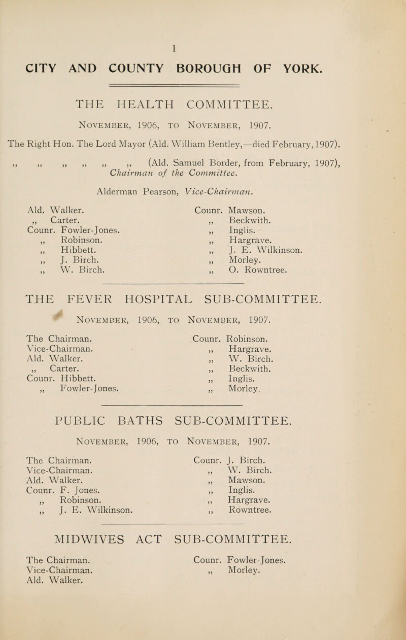 CITY AND COUNTY BOROUGH OF YORK. THE HEALTH COMMITTEE. November, 1906, to November, 1907. The Right Hon. The Lord Mayor (Aid. William Bentley,—died February, 1907). ,, ,, ,, ,, ,, ,, (Aid. Samuel Border, from February, 1907), Chairman of the Committee. Alderman Pearson, Vice-Chairman. Aid. Walker. Counr. Mawson. ,, Carter. ,, Beckwith. Counr. Fowler-Jones. „ Inglis. ,, Robinson. ,, Hargrave. ,, Hibbett. ,, J. E. Wilkinson. ,, J. Birch. ,, Morley. ,, W. Birch. ,, O. Rowntree. THE FEVER HOSPITAL SUB-COMMITTEE. November, 1906, to November, 1907. The Chairman. Counr. Robinson. Vice-Chairman. ,, Hargrave. Aid. Walker. ,, W. Birch. ,, Carter. ,, Beckwith. Counr. Hibbett. ,, Inglis. ,, Fowler-Jones. ,, Morley. PUBLIC BATHS SUB-COMMITTEE November, 1906, to November, 1907. The Chairman. Counr. J. Birch. Vice-Chairman. „ W. Birch. Aid. Walker. ,, Mawson. Counr. F. Jones. „ Inglis. ,, Robinson. ,, Hargrave. ,, J. E. Wilkinson. ,, Rowntree. MIDWIVES ACT SUB-COMMITTEE The Chairman. Vice-Chairman. Aid. Walker, Counr. Fowler-Jones. ,, Morley.