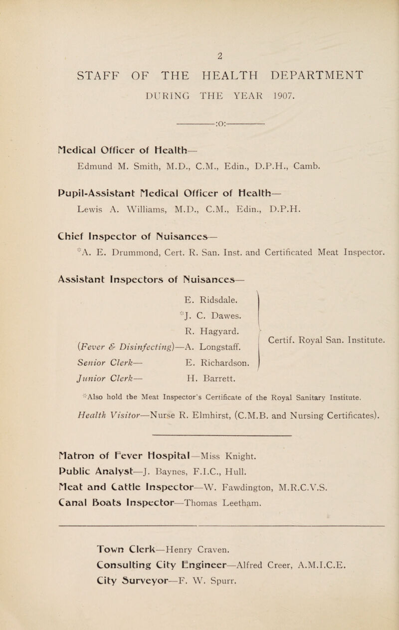 STAFF OF THE HEALTH DEPARTMENT DURING THE YEAR 1907. -:0:- Medical Officer of Health— Edmund M. Smith, M.D., C.M., Edin., D.P.H., Camb. Pupil-Assistant Medical Officer of Health— Lewis A. Williams, M.D., C.M., Edin., D.P.H. Chief Inspector of Nuisances— :,:A. E. Drummond, Cert. R. San. Inst, and Certificated Meat Inspector. Assistant Inspectors of Nuisances— E. Ridsdale. :,:J. C. Dawes. R. Hagyard. [Fever & Disinfecting)—A. Longstaff. Senior Clerk— E. Richardson. Junior Clerk— H. Barrett. Certif. Royal San. Institute. -'Also hold the Meat Inspector’s Certificate of the Royal Sanitary Institute. Health Visitor—Nurse R. Elmhirst, (C.M.B. and Nursing Certificates). Matron of Fever Hospital—Miss Knight. Public Analyst—J. Baynes, F.I.C., Hull. Meat and Cattle Inspector—W. Fawdington, M.R.C.V.S. Canal Boats Inspector—Thomas Leetham. Town Clerk—Henry Craven. Consulting City Engineer—Alfred Creer, A.M.I.C.E. City Surveyor—F. W. Spurr.