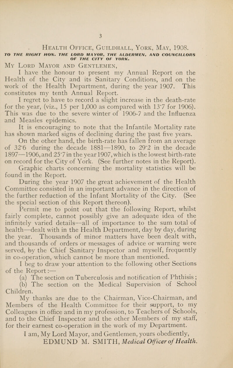 Health Office, Guildhall, York, May, 1908. TO THE RIGHT HON. THE LORD MAYOR, THE ALDERMEN, AND COUNCILLORS OF THE CITY OF YORK. My Lord Mayor and Gentlemen, I have the honour to present my Annual Report on the Health of the City and its Sanitary Conditions, and on the work of the Health Department, during the year 1907. This constitutes my tenth Annual Report. I regret to have to record a slight increase in the death-rate for the year, (viz., 15 per 1,000 as compared with 13'7 for 1906). This was due to the severe winter of 1906-7 and the Influenza and Measles epidemics. It is encouraging to note that the Infantile Mortality rate has shown marked signs of declining during the past five years. On the other hand, the birth-rate has fallen from an average of 32*6 during the decade 1881—1890, to 29’2 in the decade 1897—1906, and 25*7 in the year 1907, which is the lowest birth-rate on record for the City of York. (See further notes in the Report). Graphic charts concerning the mortality statistics will be found in the Report. During the year 1907 the great achievement of the Health Committee consisted in an important advance in the direction of the further reduction of the Infant Mortality of the City. (See the special section of this Report thereon). Permit me to point out that the following Report, whilst fairly complete, cannot possibly give an adequate idea of the infinitely varied details—all of importance to the sum total of health—dealt with in the Health Department, day by day, during the year. Thousands of minor matters have been dealt with, and thousands of orders or messages of advice or warning were served, by the Chief Sanitary Inspector and myself, frequently in co-operation, which cannot be more than mentioned. I beg to draw your attention to the following other Sections of the Report:— (a) The section on Tuberculosis and notification of Phthisis ; (b) The section on the Medical Supervision of School Children. My thanks are due to the Chairman, Vice-Chairman, and Members of the Health Committee for their support, to my Colleagues in office and in my profession, to Teachers of Schools, and to the Chief Inspector and the other Members of my staff, for their earnest co-operation in the work of my Department. I am, My Lord Mayor, and Gentlemen, yours obediently, EDMUND M. SMITH, Medical Officer of Health.