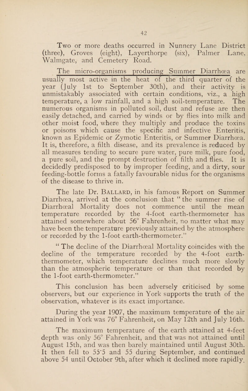 Two or more deaths occurred in Nunnery Lane District (three), Groves (eight), Layerthorpe (six), Palmer Lane, Walmgate, and Cemetery Road. The micro-organisms producing Summer Diarrhoea are usually most active in the heat of the third quarter of the year (July 1st to September 30th), and their activity is unmistakably associated with certain conditions, viz., a high temperature, a low rainfall, and a high soil-temperature. The numerous organisms in polluted soil, dust and refuse are then easily detached, and carried by winds or by flies into milk and other moist food, where they multiply and produce the toxins or poisons which cause the specific and infective Enteritis, known as Epidemic or Zymotic Enteritis, or Summer Diarrhoea. It is, therefore, a filth disease, and its prevalence is reduced by all measures tending to secure pure water, pure milk, pure food, a pure soil, and the prompt destruction of filth and flies. It is decidedly predisposed to by improper feeding, and a dirty, sour feeding-bottle forms a fatally favourable nidus for the organisms of the disease to thrive in. The late Dr. Ballard, in his famous Report on Summer Diarrhoea, arrived at the conclusion that “ the summer rise of Diarrhoeal Mortality does not commence until the mean temperature recorded by the 4-foot earth-thermometer has attained somewhere about 56° Fahrenheit, no matter what may have been the temperature previously attained by the atmosphere or recorded by the 1-foot earth-thermometer.” “ The decline of the Diarrhoeal Mortality coincides with the decline of the temperature recorded by the 4-foot earth- thermometer, which temperature declines much more slowly than the atmospheric temperature or than that recorded by the 1-foot earth-thermometer.” This conclusion has been adversely criticised by some observers, but our experience in York supports the truth of the observation, whatever is its exact importance. During the year 1907, the maximum temperature of the air attained in York was 76° Fahrenheit, on May 12th and July 16th. The maximum temperature of the earth attained at 4-feet depth was only 56° Fahrenheit, and that was not attained until August 15th, and was then barely maintained until August 30th. It then fell to 55*5 and 55 during September, and continued above 54 until October 9th, after which it declined more rapidly.