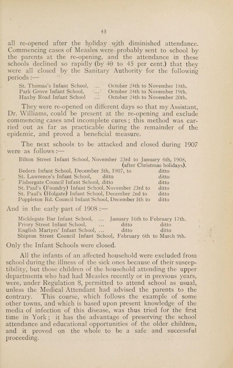 all re-opened after the holiday with diminished attendance. Commencing cases of Measles were-probably sent to school by the parents at the re-opening, and the attendance in these schools declined so rapidly (by 40 to 45 per cent.) that they were all closed by the Sanitary Authority for the following periods :— St. Thomas’s Infant School, ... October 24th to November 18th. Park Grove Infant School, ... October 24th to November 19th. Haxby Road Infant School October 24th to November 20th. They were re-opened on different days so that my Assistant, Dr. Williams, could be present at the re-opening and exclude commencing cases and incomplete cures ; this method was car¬ ried out as far as practicable during the remainder of the epidemic, and proved a beneficial measure. The next schools to be attacked and closed during 1907 were as follows :— Bilton Street Infant School, November 23rd to January 6th, 1908, (after Christmas holidays). Bedern Infant School, December 5th, 1907, to ditto St. Lawrence’s Infant School, ditto ditto Fishergate Council Infant School, ditto ditto St. Paul’s (Foundry) Infant School, November 23rd to ditto St. Paul’s (Holgate) Infant School, December 2nd to ditto Poppleton Rd. Council Infant School, December 5th to ditto And in the early part of 1908 :— Micklegate Bar Infant School, ... January 16th to February 17th. Priory Street Infant School, ... ditto ditto English Martyrs’ Infant School, ... ditto ditto Shipton Street Council Infant School, February 6th to March 9th. Only the Infant Schools were closed. All the infants of an affected household were excluded from school during the illness of the sick ones because of their suscep¬ tibility, but those children of the household attending the upper departments who had had Measles recently or in previous years, were, under Regulation 8, permitted to attend school as usual, unless the Medical Attendant had advised the parents to the contrary. This course, which follows the example of some other towns, and which is based upon present knowledge of the media of infection of this disease, was thus tried for the first time in York ; it has the advantage of preserving the school attendance and educational opportunities of the older children, and it proved on the whole to be a safe and successful proceeding.