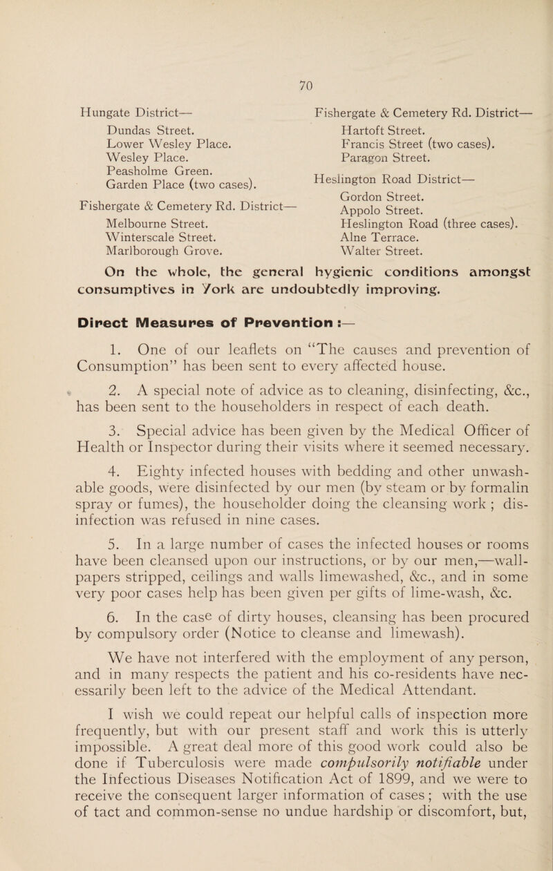 Hun gate District— Dundas Street. Lower Wesley Place. Wesley Place. Peasholme Green. Garden Place (two cases). Fishergate & Cemetery Rd. District— Melbourne Street. Winterscale Street. Marlborough Grove. Fishergate & Cemetery Rd. District— Hartoft Street. Francis Street (two cases). Paragon Street. Heslington Road District— Gordon Street. Appolo Street. Heslington Road (three cases). Alne Terrace. Walter Street. On the whole, the general hygienic conditions amongst consumptives in York are undoubtedly improving. Direct Measures of Prevention :— 1. One of our leaflets on “The causes and prevention of Consumption” has been sent to every affected house. 2. A special note of advice as to cleaning, disinfecting, &c., has been sent to the householders in respect of each death. 3. Special advice has been given by the Medical Officer of Health or Inspector during their visits where it seemed necessary. 4. Eighty infected houses with bedding and other unwash- able goods, were disinfected by our men (by steam or by formalin spray or fumes), the householder doing the cleansing work ; dis¬ infection was refused in nine cases. 5. In a large number of cases the infected houses or rooms have been cleansed upon our instructions, or by our men,—wall¬ papers stripped, ceilings and walls limewashed, &c., and in some very poor cases help has been given per gifts of lime-wash, &c. 6. In the case of dirty houses, cleansing has been procured by compulsory order (Notice to cleanse and limewash). We have not interfered with the employment of any person, and in many respects the patient and his co-residents have nec¬ essarily been left to the advice of the Medical Attendant. I wish we could repeat our helpful calls of inspection more frequently, but with our present staff and work this is utterly impossible. A great deal more of this good work could also be done if Tuberculosis were made compulsorily notifiable under the Infectious Diseases Notification Act of 1899, and we were to receive the consequent larger information of cases ; with the use of tact and common-sense no undue hardship or discomfort, but,