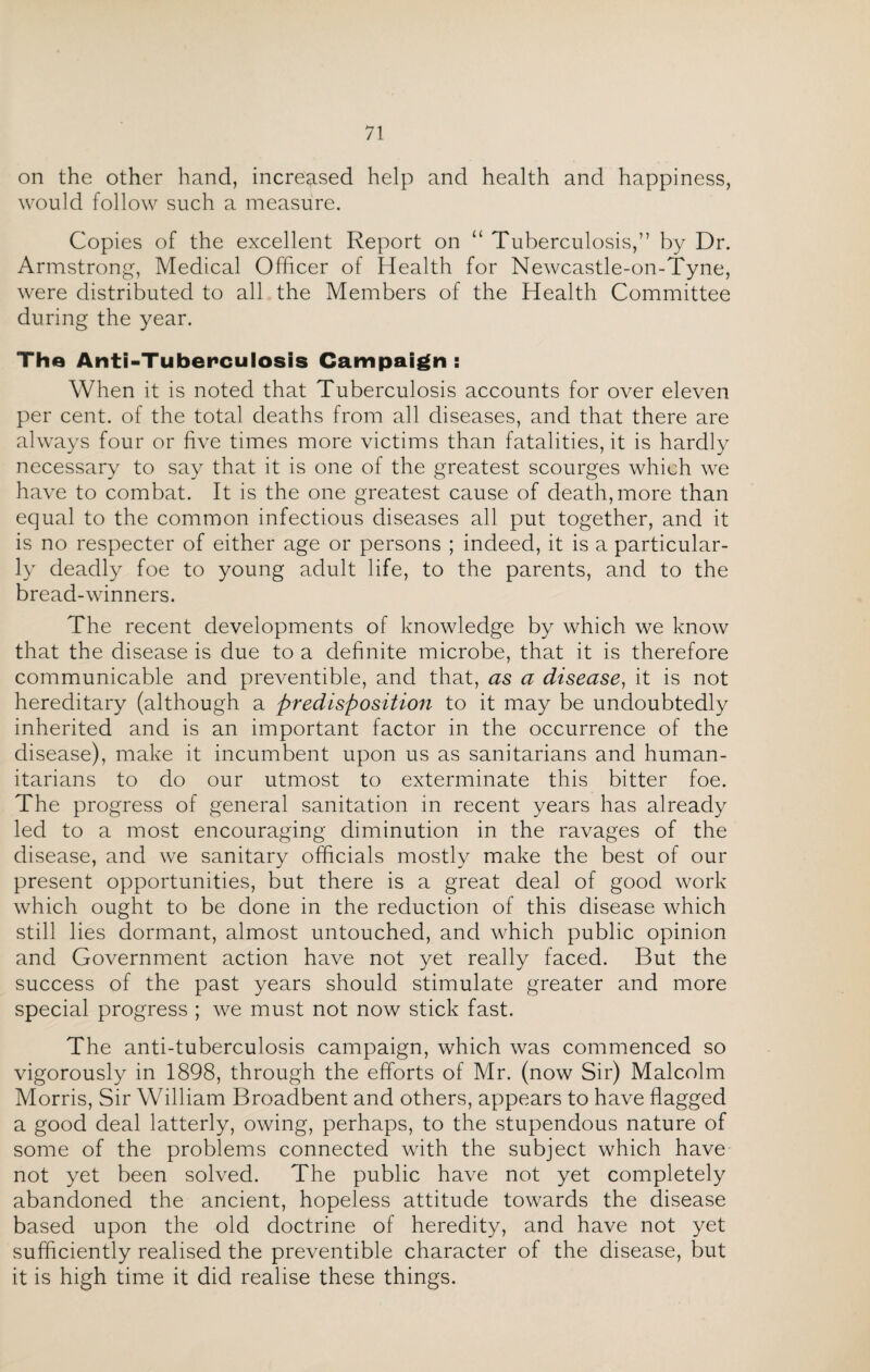 on the other hand, increased help and health and happiness, would follow such a measure. Copies of the excellent Report on “ Tuberculosis,” by Dr. Armstrong, Medical Officer of Health for Newcastle-on-Tyne, were distributed to all the Members of the Health Committee during the year. The Anti-Tuberculosis Campaign: When it is noted that Tuberculosis accounts for over eleven per cent, of the total deaths from all diseases, and that there are always four or five times more victims than fatalities, it is hardly necessary to say that it is one of the greatest scourges which we have to combat. It is the one greatest cause of death, more than equal to the common infectious diseases all put together, and it is no respecter of either age or persons ; indeed, it is a particular¬ ly deadly foe to young adult life, to the parents, and to the bread-winners. The recent developments of knowledge by which we know that the disease is due to a definite microbe, that it is therefore communicable and preventible, and that, as a disease, it is not hereditary (although a predisposition to it may be undoubtedly inherited and is an important factor in the occurrence of the disease), make it incumbent upon us as sanitarians and human¬ itarians to do our utmost to exterminate this bitter foe. The progress of general sanitation in recent years has already led to a most encouraging diminution in the ravages of the disease, and we sanitary officials mostly make the best of our present opportunities, but there is a great deal of good work which ought to be done in the reduction of this disease which still lies dormant, almost untouched, and which public opinion and Government action have not yet really faced. But the success of the past years should stimulate greater and more special progress ; we must not now stick fast. The anti-tuberculosis campaign, which was commenced so vigorously in 1898, through the efforts of Mr. (now Sir) Malcolm Morris, Sir William Broadbent and others, appears to have flagged a good deal latterly, owing, perhaps, to the stupendous nature of some of the problems connected with the subject which have not yet been solved. The public have not yet completely abandoned the ancient, hopeless attitude towards the disease based upon the old doctrine of heredity, and have not yet sufficiently realised the preventible character of the disease, but it is high time it did realise these things.