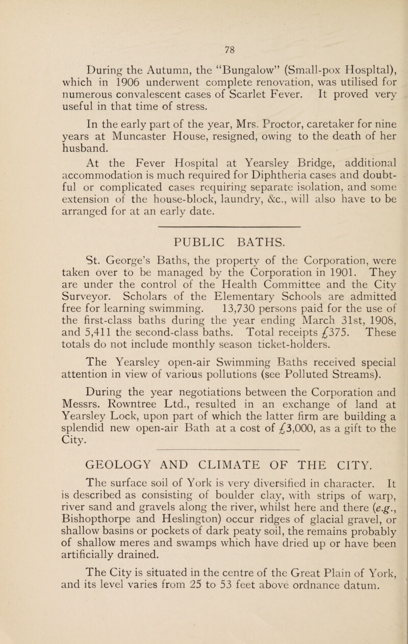 During the Autumn, the “Bungalow” (Small-pox Hospital), which in 1906 underwent complete renovation, was utilised for numerous convalescent cases of Scarlet Fever. It proved very useful in that time of stress. In the early part of the year, Mrs. Proctor, caretaker for nine years at Muncaster House, resigned, owing to the death of her husband. At the Fever Hospital at Yearsley Bridge, additional accommodation is much required for Diphtheria cases and doubt¬ ful or complicated cases requiring separate isolation, and some extension of the house-block, laundry, &c., will also have to be arranged for at an early date. PUBLIC BATHS. St. George’s Baths, the property of the Corporation, were taken over to be managed by the Corporation in 1901. They are under the control of the Health Committee and the City Surveyor. Scholars of the Elementary Schools are admitted free for learning swimming. 13,730 persons paid for the use of the first-class baths during the year ending March 31st, 1908, and 5,411 the second-class baths. Total receipts £375. These totals do not include monthly season ticket-holders. The Yearsley open-air Swimming Baths received special attention in view of various pollutions (see Polluted Streams). During the year negotiations between the Corporation and Messrs. Rowntree Ltd., resulted in an exchange of land at Yearsley Lock, upon part of which the latter firm are building a splendid new open-air Bath at a cost of ^3,000, as a gift to the City. GEOLOGY AND CLIMATE OF THE CITY. The surface soil of York is very diversified in character. It is described as consisting of boulder clay, with strips of warp, river sand and gravels along the river, whilst here and there (e.g., Bishopthorpe and Heslington) occur ridges of glacial gravel, or shallow basins or pockets of dark peaty soil, the remains probably of shallow meres and swamps which have dried up or have been artificially drained. The City is situated in the centre of the Great Plain of York, and its level varies from 25 to 53 feet above ordnance datum.