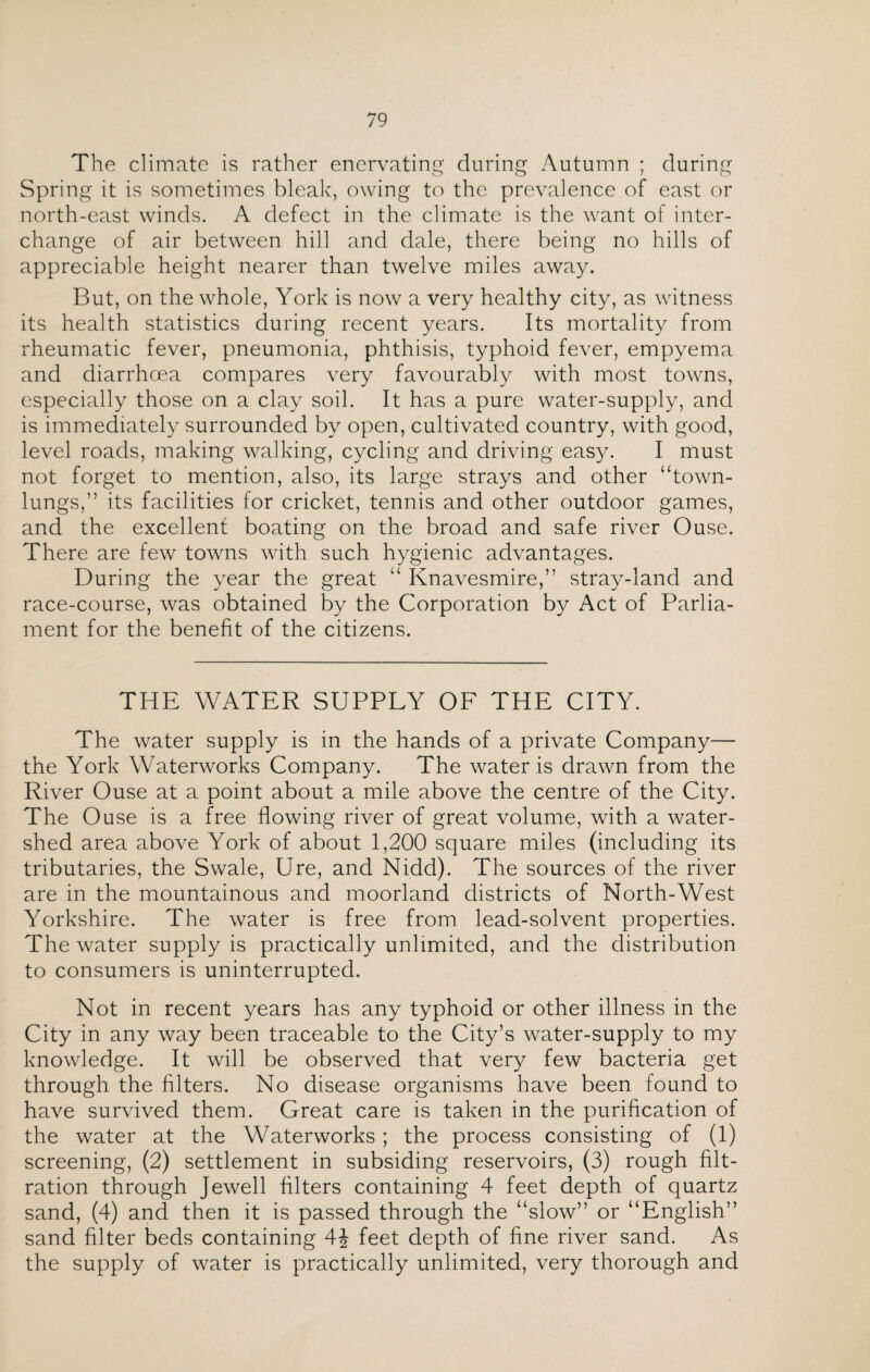 The climate is rather enervating during Autumn ; during Spring it is sometimes bleak, owing to the prevalence of east or north-east winds. A defect in the climate is the want of inter¬ change of air between hill and dale, there being no hills of appreciable height nearer than twelve miles away. But, on the whole, York is now a very healthy city, as witness its health statistics during recent years. Its mortality from rheumatic fever, pneumonia, phthisis, typhoid fever, empyema and diarrhoea compares very favourably with most towns, especially those on a clay soil. It has a pure water-supply, and is immediately surrounded by open, cultivated country, with good, level roads, making walking, cycling and driving easy. I must not forget to mention, also, its large strays and other “town- lungs,” its facilities for cricket, tennis and other outdoor games, and the excellent boating on the broad and safe river Ouse. There are few towns with such hygienic advantages. During the year the great “ Knavesmire,” stray-land and race-course, was obtained by the Corporation by Act of Parlia¬ ment for the benefit of the citizens. THE WATER SUPPLY OF THE CITY. The water supply is in the hands of a private Company— the York Waterworks Company. The water is drawn from the River Ouse at a point about a mile above the centre of the City. The Ouse is a free flowing river of great volume, with a water¬ shed area above York of about 1,200 square miles (including its tributaries, the Swale, Ure, and Nidd). The sources of the river are in the mountainous and moorland districts of North-West Yorkshire. The water is free from lead-solvent properties. The water supply is practically unlimited, and the distribution to consumers is uninterrupted. Not in recent years has any typhoid or other illness in the City in any way been traceable to the City’s water-supply to my knowledge. It will be observed that very few bacteria get through the filters. No disease organisms have been found to have survived them. Great care is taken in the purification of the water at the Waterworks ; the process consisting of (1) screening, (2) settlement in subsiding reservoirs, (3) rough filt¬ ration through Jewell filters containing 4 feet depth of quartz sand, (4) and then it is passed through the “slow” or “English” sand filter beds containing 4\ feet depth of fine river sand. As the supply of water is practically unlimited, very thorough and