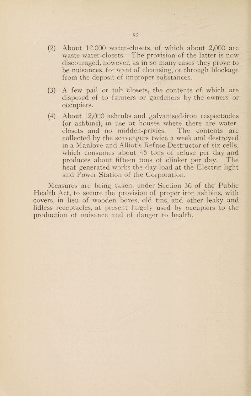 (2) About 12,000 water-closets, of which about 2,000 are waste water-closets. The provision of the latter is now discouraged, however, as in so many cases they prove to be nuisances, for want of cleansing, or through blockage from the deposit of improper substances. (3) A few pail or tub closets, the contents of which are disposed of to farmers or gardeners by the owners or occupiers. (4) About 12,000 ashtubs and galvamsed-iron respectacles (or ashbins), in use at houses where there are water- closets and no midden-privies. The contents are collected by the scavengers twice a week and destroyed in a Manlove and Alliot’s Refuse Destructor of six cells, which consumes about 45 tons of refuse per day and produces about fifteen tons of clinker per day. The heat generated works the day-load at the Electric light and Power Station of the Corporation. Measures are being taken, under Section 36 of the Public Health Act, to secure the provision of proper iron ashbins, with covers, in lieu of wooden boxes, old tins, and other leaky and lidless receptacles, at present largely used by occupiers to the production of nuisance and of danger to health.