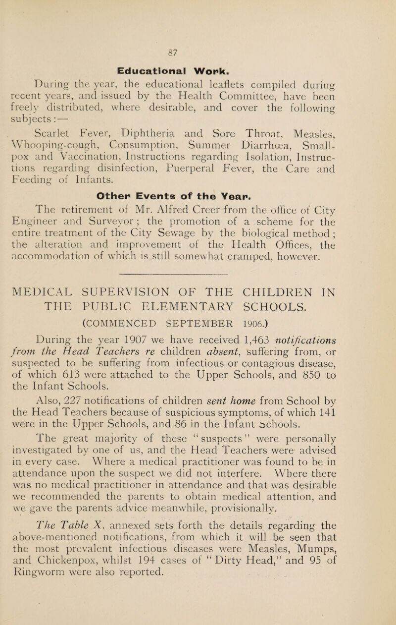 Educational Work. During the year, the educational leaflets compiled during recent years, and issued by the Health Committee, have been freely distributed, where desirable, and cover the following subjects :—• Scarlet Fever, Diphtheria and Sore Throat, Measles, Whooping-cough, Consumption, Summer Diarrhoea, Small¬ pox and Vaccination, Instructions regarding Isolation, Instruc¬ tions regarding disinfection, Puerperal Fever, the Care and Feeding of Infants. Other Events of the Year. The retirement of Mr. Alfred Creer from the office of City Engineer and Surveyor ; the promotion of a scheme for the entire treatment of the City Sewage by the biological method ; the alteration and improvement of the Health Offices, the accommodation of which is still somewhat cramped, however. MEDICAL SUPERVISION OF THE CHILDREN IN THE PUBLIC ELEMENTARY SCHOOLS. (COMMENCED SEPTEMBER 1906.) During the year 1907 we have received 1,463 notifications from the Head Teachers re children absent, suffering from, or suspected to be suffering from infectious or contagious disease, of which 613 were attached to the Upper Schools, and 850 to the Infant Schools. Also, 227 notifications of children sent home from School by the Head Teachers because of suspicious symptoms, of which 141 were in the Upper Schools, and 86 in the Infant schools. The great majority of these “suspects” were personally investigated by one of us, and the Head Teachers were advised in every case. Where a medical practitioner was found to be in attendance upon the suspect we did not interfere. Where there was no medical practitioner in attendance and that was desirable we recommended the parents to obtain medical attention, and we gave the parents advice meanwhile, provisionally. The Table X. annexed sets forth the details regarding the above-mentioned notifications, from which it will be seen that the most prevalent infectious diseases were Measles, Mumps, and Chickenpox, whilst 194 cases of “ Dirty Head,” and 95 of Ringworm were also reported.