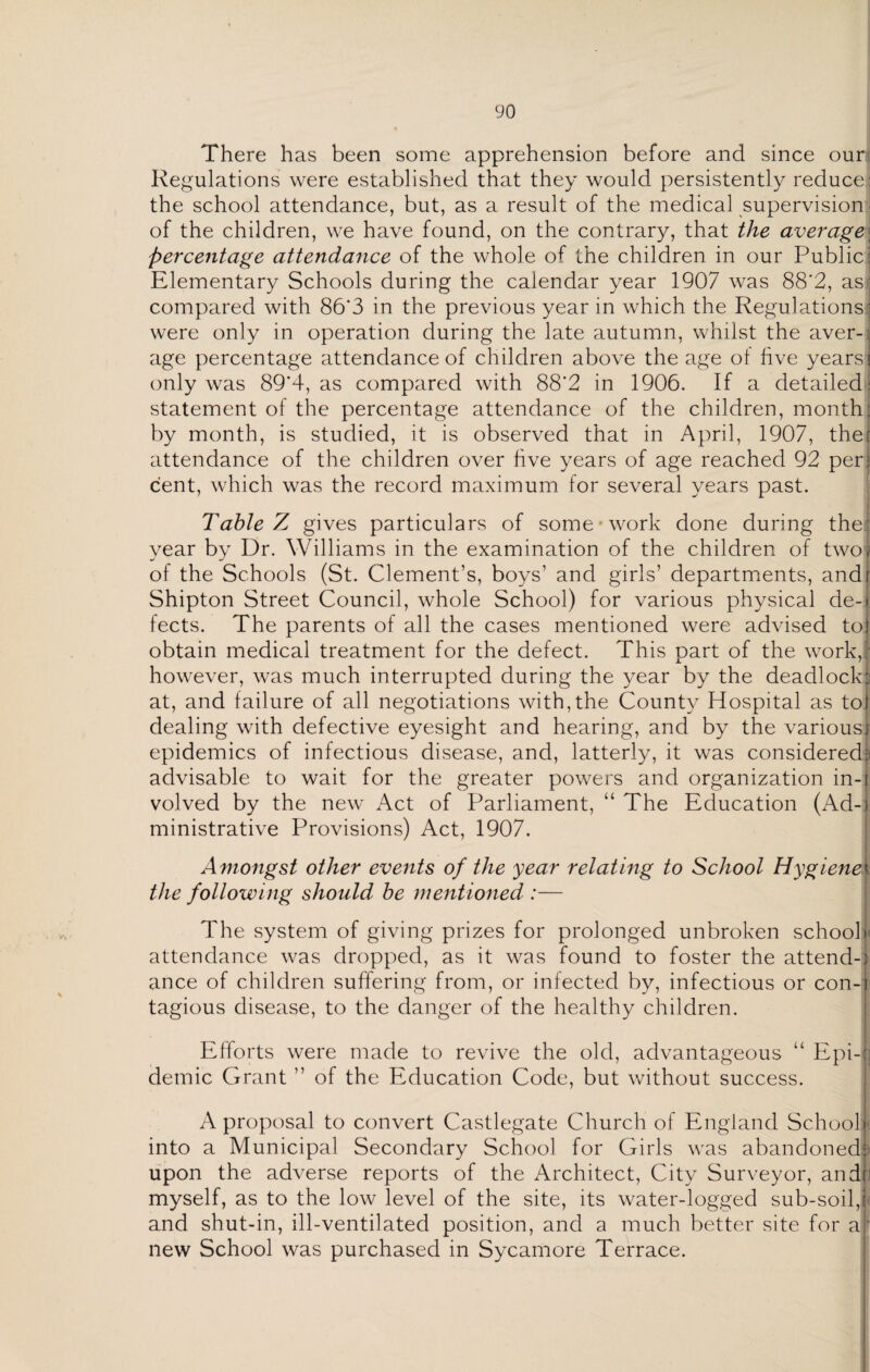 There has been some apprehension before and since ouri Regulations were established that they would persistently reduce: the school attendance, but, as a result of the medical supervision - of the children, we have found, on the contrary, that the average; percentage attendance of the whole of the children in our Public : Elementary Schools during the calendar year 1907 was 88*2, as' compared with 86'3 in the previous year in which the Regulations' were only in operation during the late autumn, whilst the aver-: age percentage attendance of children above the age ot five years! only was 89*4, as compared with 88*2 in 1906. If a detailed: statement of the percentage attendance of the children, month; by month, is studied, it is observed that in April, 1907, the! attendance of the children over hve years of age reached 92 per: cent, which was the record maximum for several years past. Table Z gives particulars of some 'work done during the: year by Dr. Williams in the examination of the children of two, of the Schools (St. Clement’s, boys’ and girls’ departments, andi Shipton Street Council, whole School) for various physical de-» fects. The parents of all the cases mentioned were advised toj obtain medical treatment for the defect. This part of the work,; however, was much interrupted during the year by the deadlock: at, and failure of all negotiations with,the County Hospital as tot dealing with defective eyesight and hearing, and by the various] epidemics of infectious disease, and, latterly, it was considered: advisable to wait for the greater powers and organization in-1 volved by the new Act of Parliament, “ The Education (Ad-I ministrative Provisions) Act, 1907. Amongst other events of the year relating to School Hygiene< the following should be mentioned :— The system of giving prizes for prolonged unbroken schooli attendance was dropped, as it was found to foster the attend-) ance of children suffering from, or infected by, infectious or con-i tagious disease, to the danger of the healthy children. Efforts were made to revive the old, advantageous “ Epi-| demic Grant ” of the Education Code, but without success. A proposal to convert Castlegate Church of England School]', into a Municipal Secondary School for Girls was abandoned:; upon the adverse reports of the Architect, City Surveyor, andf myself, as to the low level of the site, its water-logged sub-soil,i and shut-in, ill-ventilated position, and a much better site for a; new School was purchased in Sycamore Terrace.