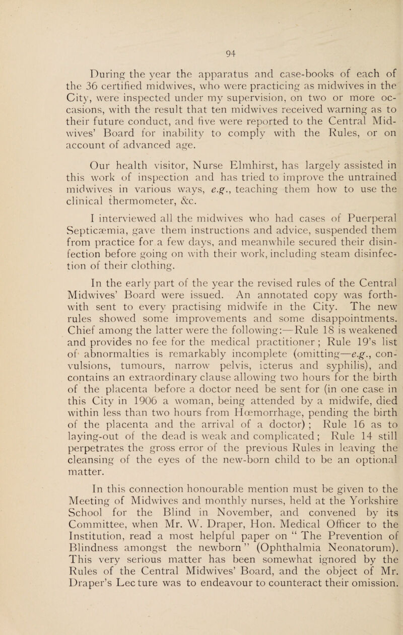 During the year the apparatus and case-books of each of the 36 certified midwives, who were practicing as midwives in the City, were inspected under my supervision, on two or more oc¬ casions, with the result that ten midwives received warning as to their future conduct, and five were reported to the Central Mid¬ wives’ Board for inability to comply with the Rules, or on account of advanced age. Our health visitor, Nurse Elmhirst, has largely assisted in this work of inspection and has tried to improve the untrained midwives in various ways, e.g., teaching them how to use the clinical thermometer, &c. I interviewed all the midwives who had cases of Puerperal Septicaemia, gave them instructions and advice, suspended them from practice for a few days, and meanwhile secured their disin¬ fection before going on with their work, including steam disinfec¬ tion of their clothing. In the early part of the year the revised rules of the Central Midwives’ Board were issued. An annotated copy was forth¬ with sent to every practising midwife in the City. The new rules showed some improvements and some disappointments. Chief among the latter were the following:—Rule 18 is weakened and provides no fee for the medical practitioner ; Rule 19’s list of1 abnormalties is remarkably incomplete (omitting—e.g., con¬ vulsions, tumours, narrow pelvis, icterus and syphilis), and contains an extraordinary clause allowing two hours for the birth of the placenta before a doctor need be sent for (in one case in this City in 1906 a woman, being attended by a midwife, died within less than two hours from Haemorrhage, pending the birth of the placenta and the arrival of a doctor) ; Rule 16 as to laying-out of the dead is weak and complicated ; Rule 14 still perpetrates the gross error of the previous Rules in leaving the cleansing of the eyes of the new-born child to be an optional matter. In this connection honourable mention must be given to the Meeting of Midwives and monthly nurses, held at the Yorkshire School for the Blind in November, and convened by its Committee, when Mr. W. Draper, Hon. Medical Officer to the Institution, read a most helpful paper on “ The Prevention of Blindness amongst the newborn” (Ophthalmia Neonatorum). This very serious matter has been somewhat ignored by the Rules of the Central Midwives’ Board, and the object of Mr. Draper’s Lee ture was to endeavour to counteract their omission.