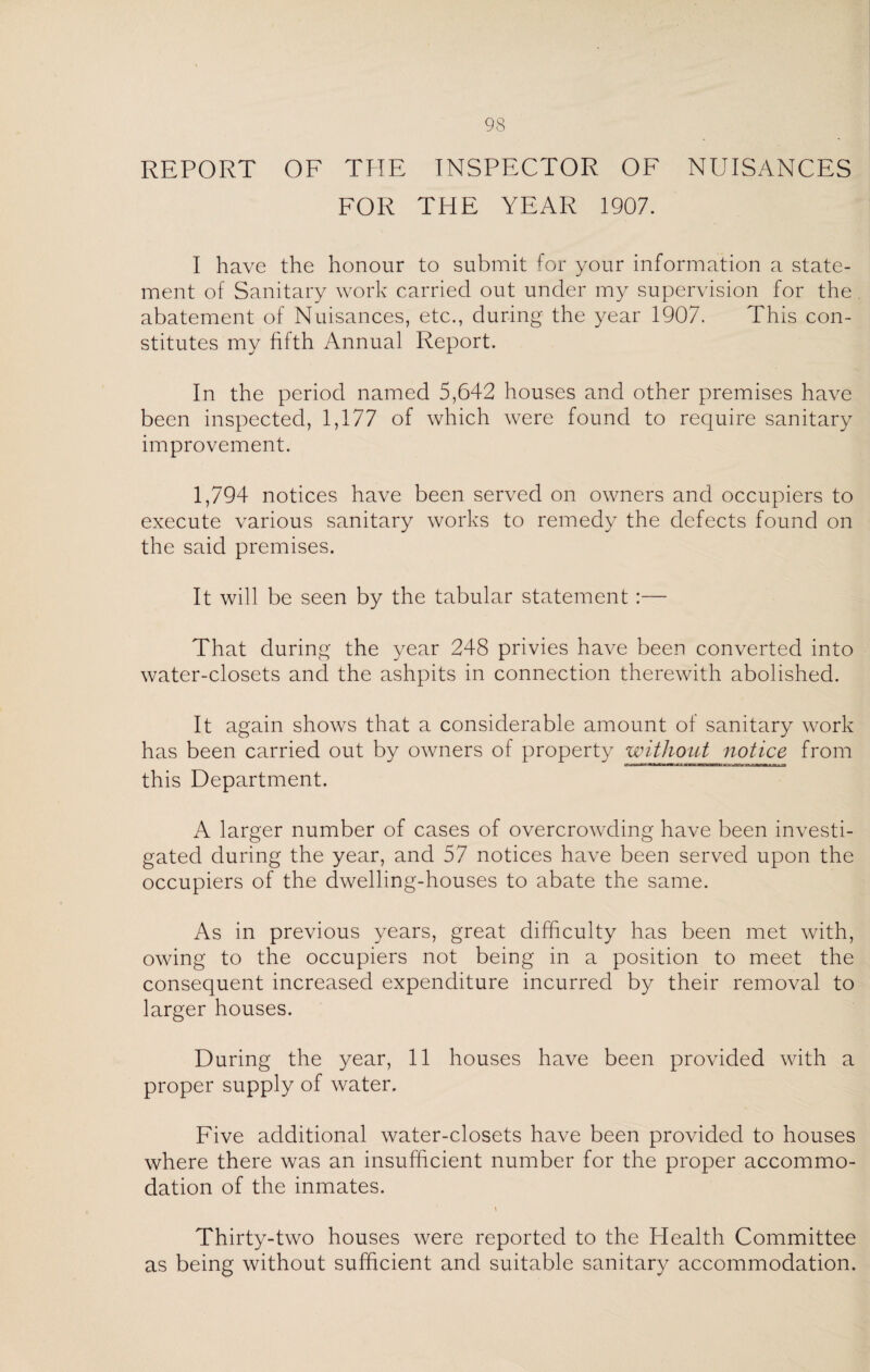 REPORT OF THE INSPECTOR OF NUISANCES FOR THE YEAR 1907. I have the honour to submit for your information a state¬ ment of Sanitary work carried out under my supervision for the abatement of Nuisances, etc., during the year 1907. This con¬ stitutes my fifth Annual Report. In the period named 5,642 houses and other premises have been inspected, 1,177 of which were found to require sanitary improvement. 1,794 notices have been served on owners and occupiers to execute various sanitary works to remedy the defects found on the said premises. It will be seen by the tabular statement:— That during the year 248 privies have been converted into water-closets and the ashpits in connection therewith abolished. It again shows that a considerable amount of sanitary work has been carried out by owners of property without notice from this Department. A larger number of cases of overcrowding have been investi¬ gated during the year, and 57 notices have been served upon the occupiers of the dwelling-houses to abate the same. As in previous years, great difficulty has been met with, owing to the occupiers not being in a position to meet the consequent increased expenditure incurred by their removal to larger houses. During the year, 11 houses have been provided with a proper supply of water. Five additional water-closets have been provided to houses where there was an insufficient number for the proper accommo¬ dation of the inmates. \ Thirty-two houses were reported to the Health Committee as being without sufficient and suitable sanitary accommodation.