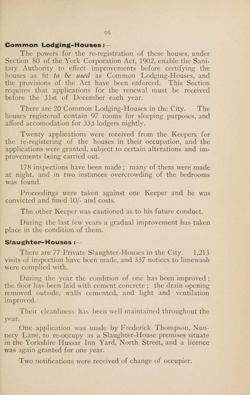 Common Lodging-Houses:— The powers for the re-registration of these houses, under Section 80 of the York Corporation Act, 1902, enable the Sani¬ tary Authority to effect improvements before certifying the houses as fit to be used as Common Lodging-Houses, and the provisions of the Act have been enforced. This Section requires that applications for the renewal must be received before the 31st of December each year. There are 20 Common Lodging-Houses in the City. The houses registered contain 97 rooms for sleeping purposes, and afford accomodation for 333 lodgers nightly. Twenty applications were received from the Keepers for the re-registering of the houses in their occupation, and the applications were granted, subject to certain alterations and im¬ provements being carried out. 178 inspections have been made ; many of them were made at night, and in two instances overcrowding of the bedrooms was found. Proceedings were taken against one Keeper and he was convicted and fined 10/- and costs. The other Keeper was cautioned as to his future conduct. During the last few years a gradual improvement has taken place in the condition of them. S'aughtep-Houses :— There are 77 Private Slaughter-Houses in the City. 1,213 visits of inspection have been made, and 337 notices to limewash were complied with. During the year the condition of one has been improved ; the floor has been laid with cement concrete ; the drain opening removed outside, walls cemented, and light and ventilation improved. Their cleanliness has been well maintained throughout the year. One application was made by Frederick Thompson, Nun¬ nery Lane, to re-occupy as a Slaughter-House premises situate in the Yorkshire Hussar Inn Yard, North Street, and a licence was again granted for one year. Two notifications were received of change of occupier.