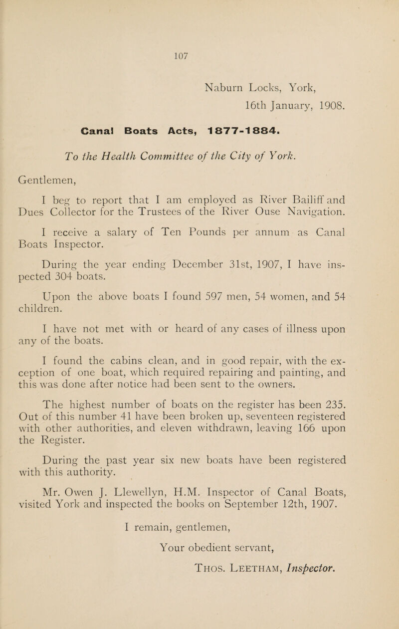 Naburn Locks, York, 16th January, 1908. Canal Boats Acts, 1877-1884. To the Health Committee of the City of York. Gentlemen, I beg to report that I am employed as River Bailiff and Dues Collector for the Trustees of the River Ouse Navigation. I receive a salary of Ten Pounds per annum as Canal Boats Inspector. During the year ending December 31st, 1907, I have ins¬ pected 304 boats. Upon the above boats I found 597 men, 54 women, and 54 children. I have not met with or heard of any cases of illness upon any of the boats. I found the cabins clean, and in good repair, with the ex¬ ception of one boat, which required repairing and painting, and this was done after notice had been sent to the owners. The highest number of boats on the register has been 235. Out of this number 41 have been broken up, seventeen registered with other authorities, and eleven withdrawn, leaving 166 upon the Register. During the past year six new boats have been registered with this authority. \ Mr. Owen J. Llewellyn, H.M. Inspector of Canal Boats, visited York and inspected the books on September 12th, 1907. I remain, gentlemen, Your obedient servant, Thos. Leetham, Inspector.