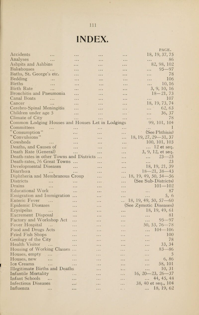 INDEX. Accidents PAGE. 18, 19, 37, 75 Analyses • • • 86 Ashpits and Ashbins • • • 82, 98, 102 Bakehouses • • • 95—97 Baths, St. George’s etc. • • • 78 Bedding • • • 106 Births • • • 10,16 Birth Rate • • • 3, 9, 10, 16 Bronchitis and Pneumonia • • • 18—21, 73 Canal Boats • • • 107 Cancer • • • 18, 19, 73, 74 Cerebro-Spinal Meningitis • • • 62, 63 Children under age 5 ... 36, 37 Climate of City ... 78 Common Lodging Houses and Houses Let in Lodgings 99, 101, 104 Committees • • • 1 “Consumption” • • • (See Phthisis) “Convulsions” • • • 18, 19,27,29—31, 37 Cowsheds • • • 100, 101, 103 Deaths, and Causes of ... ... 12 et seq. Death Rate (General) ... 3, 9, 12, et seq. Death-rates in other Towns and Districts ... • • • 23—25 Death-rates, 76 Great Towns ... • • • 23 Developmental Diseases • • • 18, 19, 21, 39 Diarrhoea ... 18—21, 38—43 Diphtheria and Membranous Croup ... 18, 19, 49, 50, 54—56 Districts . . , (See Sub-Districts) Drains ... 101—102 Educational Work • • • 87 Emigration and Immigration ... • • • 5, 6 Enteric Fever • • • 18, 19, 49, 50, 57—60 Epidemic Diseases (See Zymotic Diseases) Erysipelas • • • 18, 19, 49, 61 Excrement Disposal . . . 81 Factory and Workshop Act • • • 95—97 Fever Hospital 50, 53, 76—78 Food and Drugs Acts . . . ... 104—106 Fried Fish Shops * . . 100 Geology of the City • • • 78 Health Visitor • • • 33, 34 Housing of Working Classes ... • • . 83—86 Houses, empty m • • 5 Houses, new ... 6, 86 Ice Creams ... 58, 101 Illegitimate Births and Deaths * • • 10, 31 Infantile Mortality . . . 16, 20—23, 26—37 Infant Schools . . . ... 44, 45, 48 Infectious Diseases . . , 38, 40 et seq., 104 Influenza • . » ... 18, 19, 62