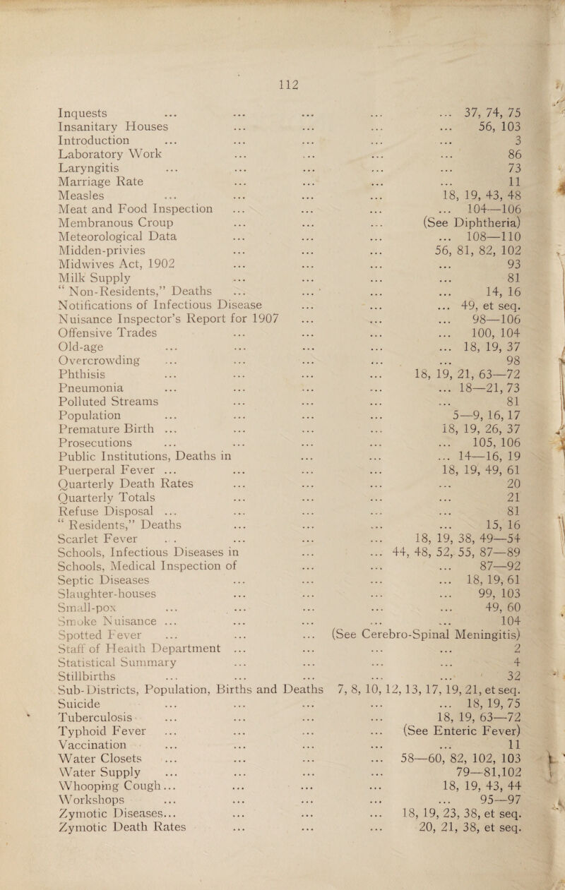 Inquests Insanitary Houses Introduction Laboratory Work Laryngitis Marriage Rate Measles Meat and Food Inspection Membranous Croup Meteorological Data Midden-privies Midwives Act, 1902 Milk Supply “ Non-Residents,” Deaths Notifications of Infectious Disease Nuisance Inspector’s Report for 1907 Offensive Trades Old-age Overcrowding Phthisis Pneumonia Polluted Streams Population Premature Birth ... Prosecutions Public Institutions, Deaths in Puerperal Fever ... Quarterly Death Rates Quarterly Totals Refuse Disposal ... Residents,” Deaths Scarlet Fever Schools, Infectious Diseases in Schools, Medical Inspection Septic Diseases Slaughter-houses Small-pox Smoke Nuisance ... Spotted Fever Staff of Health Department Statistical Summary Stillbirths ... 37, 74, 75 56, 103 3 86 73 11 18, 19, 43, 48 ... 104—106 (See Diphtheria) ... 108—110 56, 81, 82, 102 93 81 14, 16 ... 49, et seq. 98—106 100, 104 ... 18,19,37 98 18, 19, 21, 63—72 ... 18—21,73 81 5—9,16,17 18, 19, 26, 37 105,106 ... 14—16, 19 18,19,49,61 20 21 81 15. 16 18, 19, 38, 49—54 ... 44, 48, 52, 55, 87—89 87—92 ... 18,19,61 99, 103 49, 60 104 (See Cerebro-Spinal Meningitis) 2 ... ... 4 32 7, 8, 10, 12, 13, 17, 19, 21, et seq. ... 18,19,75 18,19,63—72 (See Enteric Fever) 11 ... 58—60, 82, 102, 103 79—81,102 18,19,43,44 95—97 18, 19, 23, 38, et seq. 20, 21, 38, et seq. Sub-Districts, Population, Bir Suicide Tuberculosis Typhoid Fever Vaccination Water Closets Water Supply Whooping Cough Workshops Zymotic Diseases Zymotic Death Rates ths and Dea hs