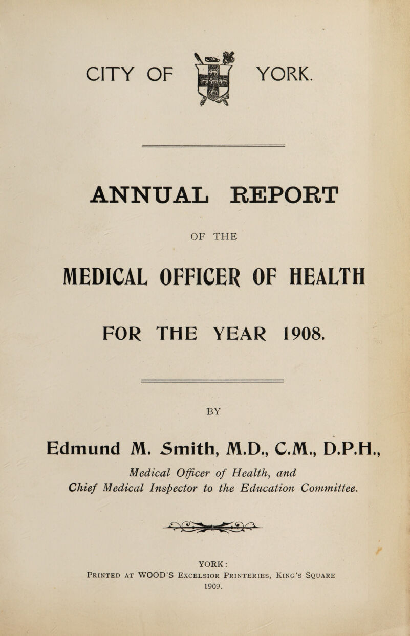 CITY OF YORK. ANNUAL REPORT OF THE MEDICAL OFFICER OF HEALTH FOR THE YEAR 1908. BY Edmund M. Smith, M.D., C.M., D.P.H., Medical Officer of Health, and Chief Medical Inspector to the Education Committee. YORK: Printed at WOOD’S Excelsior Printeries, King’s Square 1909.