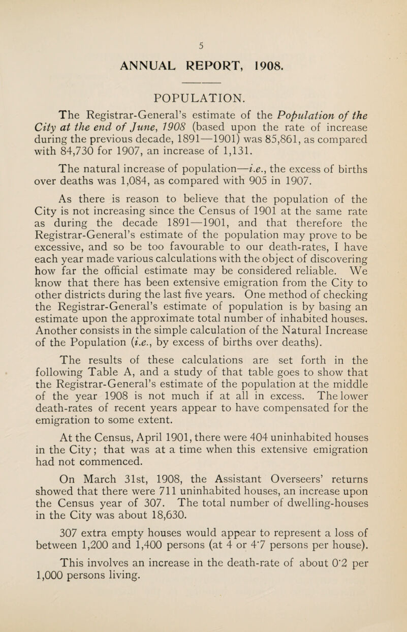 ANNUAL REPORT, 1908. POPULATION. The Registrar-General’s estimate of the Population of the City at the end of June, 1908 (based upon the rate of increase during the previous decade, 1891—1901) was 85,861, as compared with 84,730 for 1907, an increase of 1,131. The natural increase of population—i.e., the excess of births over deaths was 1,084, as compared with 905 in 1907. As there is reason to believe that the population of the City is not increasing since the Census of 1901 at the same rate as during the decade 1891—1901, and that therefore the Registrar-General’s estimate of the population may prove to be excessive, and so be too favourable to our death-rates, I have each year made various calculations with the object of discovering how far the official estimate may be considered reliable. We know that there has been extensive emigration from the City to other districts during the last five years. One method of checking the Registrar-General’s estimate of population is by basing an estimate upon the approximate total number of inhabited houses. Another consists in the simple calculation of the Natural Increase of the Population (i.e., by excess of births over deaths). The results of these calculations are set forth in the following Table A, and a study of that table goes to show that the Registrar-General’s estimate of the population at the middle of the year 1908 is not much if at all in excess. The lower death-rates of recent years appear to have compensated for the emigration to some extent. At the Census, April 1901, there were 404 uninhabited houses in the City; that was at a time when this extensive emigration had not commenced. On March 31st, 1908, the Assistant Overseers’ returns showed that there were 711 uninhabited houses, an increase upon the Census year of 307. The total number of dwelling-houses in the City was about 18,630. 307 extra empty houses would appear to represent a loss of between 1,200 and 1,400 persons (at 4 or 4*7 persons per house). This involves an increase in the death-rate of about 0*2 per 1,000 persons living.