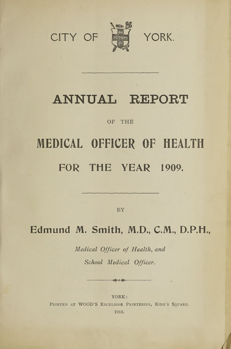 CITY OF YORK. ANNUAL REPORT OF THE MEDICAL OFFICER OF HEALTH FOR THE YEAR 1909. Edmund M. Smith, M.D., C.M., D.P.H. Medical Officer of Health, and School Medical Officer. YORK: Printed at WOOD’S Excelsior Printeries, King’s Square.