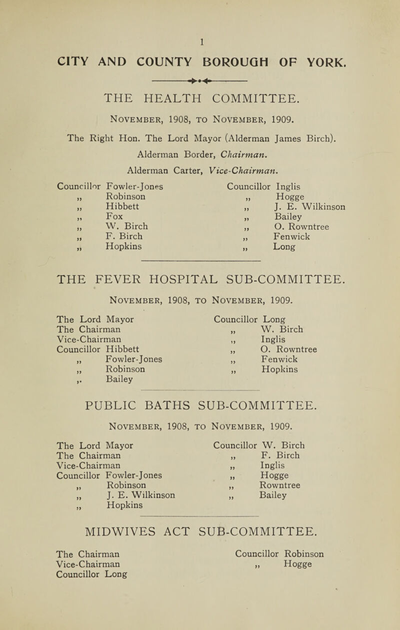 CITY AND COUNTY BOROUGH OF YORK. -- THE HEALTH COMMITTEE. November, 1908, to November, 1909. The Right Hon. The Lord Mayor (Alderman James Birch). Alderman Border, Chairman. Alderman Carter, Vice-Chairman. Councillor Fowler-Jones „ Robinson ,, Hibbett „ Fox „ W. Birch „ F. Birch „ Hopkins Councillor Inglis „ Hogge ,, J. E. Wilkinson „ Bailey ,, O. Rowntree „ Fenwick „ Long THE FEVER HOSPITAL SUB-COMMITTEE. November, 1908, to November, 1909. The Lord Mayor The Chairman Vice-Chairman Councillor Hibbett ,, Fowler-Jones ,, Robinson ,. Bailey Councillor Long „ W. Birch ,, Inglis ,, O. Rowntree ,, Fenwick „ Hopkins PUBLIC BATHS SUB-COMMITTEE. November. 1908. to November, 1909. The Lord Mayor The Chairman Vice-Chairman Councillor Fowler-Jones „ Robinson „ J. E. Wilkinson „ Hopkins MIDWIVES ACT The Chairman Vice-Chairman Councillor Long Councillor W. Birch „ F. Birch „ Inglis „ Hogge „ Rowntree ,, Bailey SUB-COMMITTEE. Councillor Robinson „ Hogge