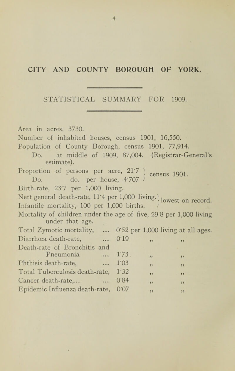 CITY AND COUNTY BOROUGH OF YORK. STATISTICAL SUMMARY FOR 1909. Area in acres, 3730. Number of inhabited houses, census 1901, 16,550. Population of County Borough, census 1901, 77,914. Do. at middle of 1909, 87,004. (Registrar-General’s estimate). Proportion census 1901. Do. Birth-rate, 23'7 per 1,000 living. Nett general death-rate, 11'4 per 1,000 living.) , , , ° r ° \ lowest on record. Infantile mortality, 100 per 1,000 births. 1 Mortality of children under the age of five, 29'8 per 1,000 living under that age. Total Zymotic mortality, .... 0‘52 per 1,000 living at all ages. Diarrhoea death-rate, .... 0'19 ,, ,, Death-rate of Bronchitis and Pneumonia Phthisis death-rate, Total Tuberculosis death-rate, Cancer death-rate,.... Epidemic Influenza death-rate, 173 P03 1‘32 0-84 0-07