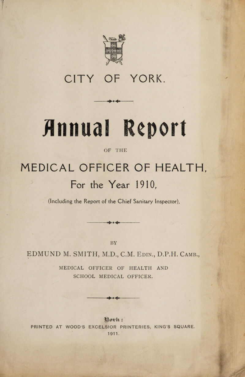 CITY OF YORK. OF THE MEDICAL OFFICER OF HEALTH, For the Year 1910, (Including the Report of the Chief Sanitary Inspector), BY EDMUND M. SMITH, M.D., C.M. Edin., D.P.H. Camb., MEDICAL OFFICER OF HEALTH AND SCHOOL MEDICAL OFFICER. --- PRINTED AT WOOD’S EXCELSIOR PRINTERIES, KING’S SQUARE. 1911.