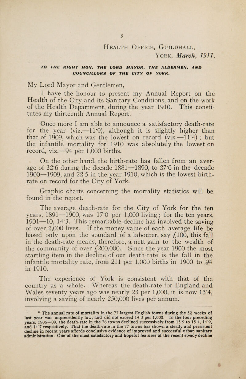 Health Office, Guildhall, York, March, 1911. TO THE RIGHT HON. THE LORD MAYOR, THE ALDERMEN, AND COUNCILLORS OF THE CITY OF YORK. My Lord Mayor and Gentlemen, I have the honour to present my Annual Report on the Health of the City and its Sanitary Conditions, and on the work of the Health Department, during the year 1910. This consti¬ tutes my thirteenth Annual Report. Once more I am able to announce a satisfactory death-rate for the year (viz.—11 *9), although it is slightly higher than that of 1909, which was the lowest on record (viz.—11*4) ; but the infantile mortality for 1910 was absolutely the lowest on record, viz.—94 per 1,000 births. On the other hand, the birth-rate has fallen from an aver¬ age of 32*6 during the decade 1881—1890, to 27*6 in the decade 1900—1909, and 22'5 in the year 1910, which is the lowest birth¬ rate on record for the City of York. Graphic charts concerning the mortality statistics will be found in the report. The average death-rate for the City of York for the ten years, 1891—1900, was 17*0 per 1,000 living ; for the ten years, 1901 —10, 14*3. This remarkable decline has involved the saving of over 2,000 lives. If the money value of each average life be based only upon the standard of a labourer, say ^100, this fall in the death-rate means, therefore, a nett gain to the wealth of the community of over ^200,000. Since the year 1900 the most startling item in the decline of our death-rate is the fall in the infantile mortality rate, from 211 per 1,000 births in 1900 to 94 in 1910. The experience of York is consistent with that of the country as a whole. Whereas the death-rate for England and Wales seventy years ago was nearly 23 per 1,000, it is now 13*4, involving a saving of nearly 250,000 lives per annum. u The annual rate of mortality in the 77 largest English towns during the 52 weeks of last year was unprecedently low, and did not exceed 14 3 per 1,000. In the four preceding years, 1906—09, the death-rate in the 76 towns declined successively from 15'9 to 15 4, 14'9, and 14‘7 respectively. That the death-rate in the 77 towns has shown a steady and persistent decline in recent years affords conclusive evidence of improved and successful urban sanitary administration. One of the most satisfactory and hopeful features of the recent steady decline