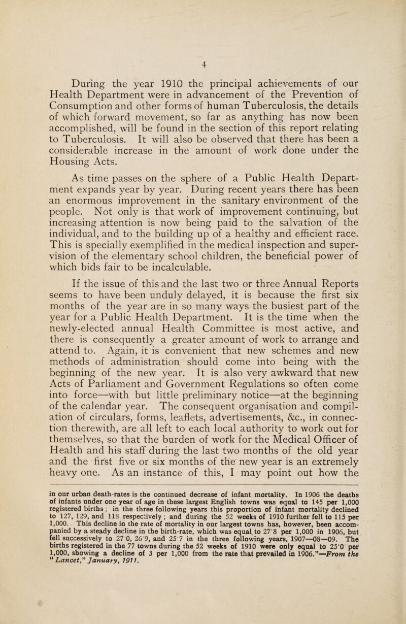 During the year 1910 the principal achievements of our Health Department were in advancement of the Prevention of Consumption and other forms of human Tuberculosis, the details of which forward movement, so far as anything has now been accomplished, will be found in the section of this report relating to Tuberculosis. It will also be observed that there has been a considerable increase in the amount of work done under the Housing Acts. As time passes on the sphere of a Public Health Depart¬ ment expands year by year. During recent years there has been an enormous improvement in the sanitary environment of the people. Not only is that work of improvement continuing, but increasing attention is now being paid to the salvation of the individual, and to the building up of a healthy and efficient race. This is specially exemplified in the medical inspection and super¬ vision of the elementary school children, the beneficial power of which bids fair to be incalculable. If the issue of this and the last two or three Annual Reports seems to have been unduly delayed, it is because the first six months of the year are in so many ways the busiest part of the year for a Public Health Department. It is the time when the newly-elected annual Health Committee is most active, and there is consequently a greater amount of work to arrange and attend to. Again, it is convenient that new schemes and new methods of administration should come into being with the beginning of the new year. It is also very awkward that new Acts of Parliament and Government Regulations so often come into force—with but little preliminary notice—at the beginning of the calendar year. The consequent organisation and compil¬ ation of circulars, forms, leaflets, advertisements, &c., in connec¬ tion therewith, are all left to each local authority to work out for themselves, so that the burden of work for the Medical Officer of Health and his staff during the last two months of the old year and the first five or six months of the new year is an extremely heavy one. As an instance of this, I may point out how the in our urban death-rates is the continued decrease of infant mortality. In 1906 the deaths of infants under one year of age in these largest English towns was equal to 145 per 1,000 registered births ; in the three following years this proportion of infant mortality declined to 127, 129, and 118 respectively ; and during the 52 weeks of 1910 further fell to 115 per 1,000. This decline in the rate of mortality in our largest towns has, however, been accom¬ panied by a steady decline in the birth-rate, which was equal to 27'8 per 1,000 in 1906, but fell successively to 27 0, 26'9, and 25 7 in the three following years, 1907—08—09. The births registered in the 77 towns during the 52 weeks of 1910 were only equal to 25'0 per 1,000, showing a decline of 3 per 1,000 from the rate that prevailed in 1906.”—From the “ Lancet,” January, 1911.