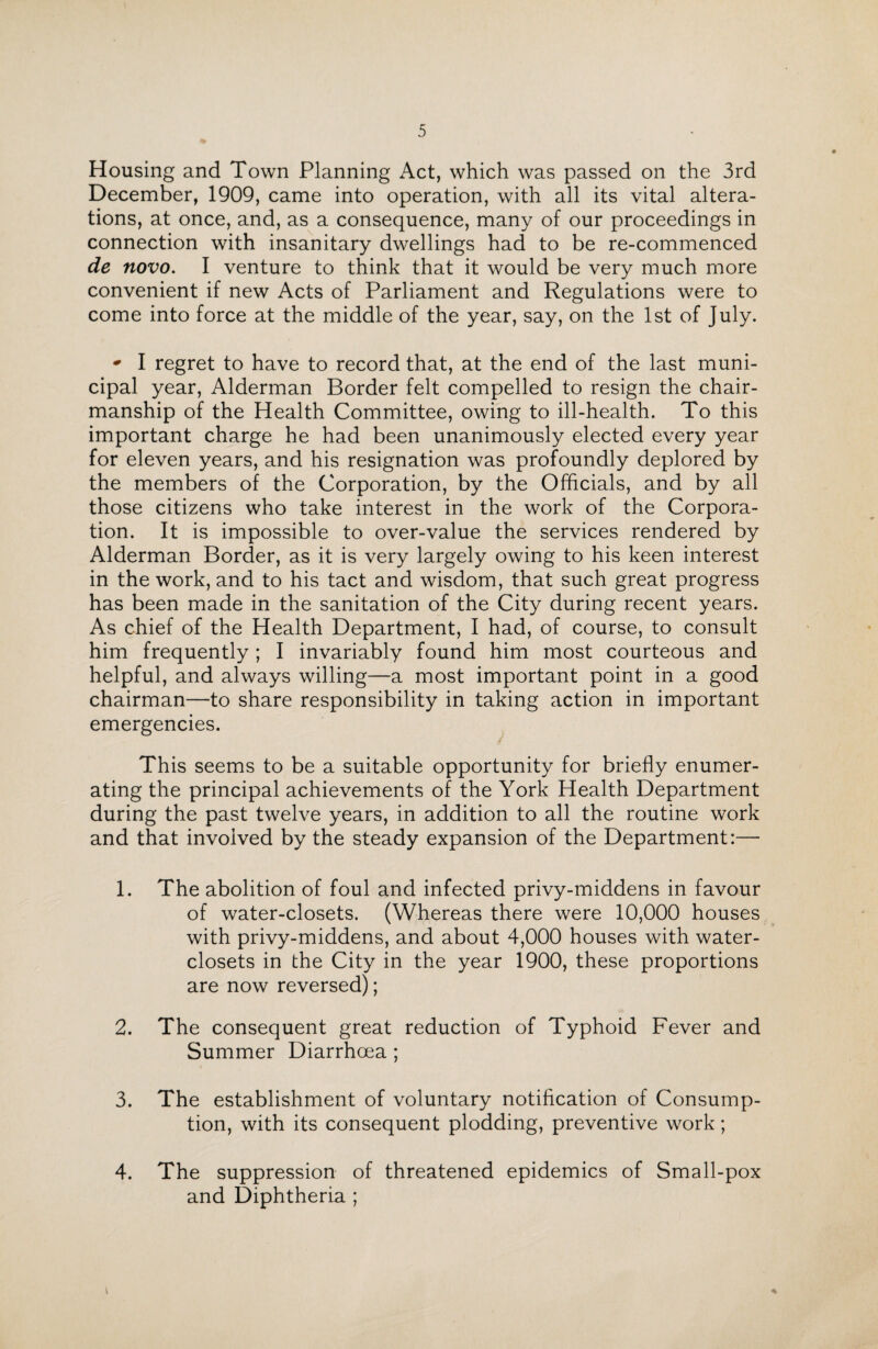 Housing and Town Planning Act, which was passed on the 3rd December, 1909, came into operation, with all its vital altera¬ tions, at once, and, as a consequence, many of our proceedings in connection with insanitary dwellings had to be re-commenced de novo. I venture to think that it would be very much more convenient if new Acts of Parliament and Regulations were to come into force at the middle of the year, say, on the 1st of July. * I regret to have to record that, at the end of the last muni¬ cipal year, Alderman Border felt compelled to resign the chair¬ manship of the Health Committee, owing to ill-health. To this important charge he had been unanimously elected every year for eleven years, and his resignation was profoundly deplored by the members of the Corporation, by the Officials, and by all those citizens who take interest in the work of the Corpora¬ tion. It is impossible to over-value the services rendered by Alderman Border, as it is very largely owing to his keen interest in the work, and to his tact and wisdom, that such great progress has been made in the sanitation of the City during recent years. As chief of the Health Department, I had, of course, to consult him frequently; I invariably found him most courteous and helpful, and always willing—a most important point in a good chairman—to share responsibility in taking action in important emergencies. This seems to be a suitable opportunity for briefly enumer¬ ating the principal achievements of the York Health Department during the past twelve years, in addition to all the routine work and that involved by the steady expansion of the Department:— L The abolition of foul and infected privy-middens in favour of water-closets. (Whereas there were 10,000 houses with privy-middens, and about 4,000 houses with water- closets in the City in the year 1900, these proportions are now reversed); 2. The consequent great reduction of Typhoid Fever and Summer Diarrhoea ; 3. The establishment of voluntary notification of Consump¬ tion, with its consequent plodding, preventive work; 4. The suppression of threatened epidemics of Small-pox and Diphtheria ; *
