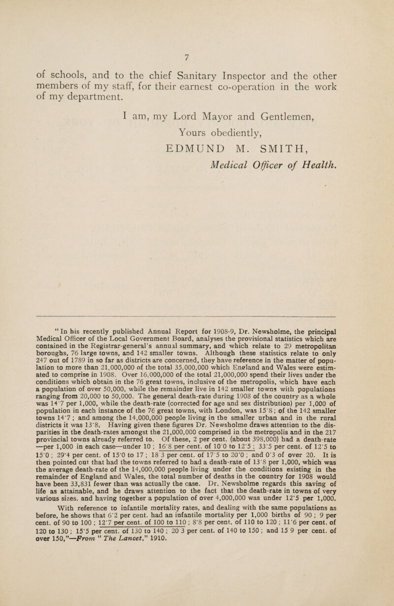 of schools, and to the chief Sanitary Inspector and the other members of my staff, for their earnest co-operation in the work of my department. I am, my Lord Mayor and Gentlemen, Yours obediently, EDMUND M. SMITH, Medical Officer of Health. “ In his recently published Annual Report for 1908-9, Dr. Newsholme, the principal Medical Officer of the Local Government Board, analyses the provisional statistics which are contained in the Registrar-general’s annual summary, and which relate to 29 metropolitan boroughs, 76 large towns, and 142 smaller towns. Although these statistics relate to only 247 out of 1789 in so far as districts are concerned, they have reference in the matter of popu¬ lation to more than 21,000,000 of the total 35,000,000 which England and Wales were estim¬ ated to comprise in 1908. Over 16,000,000 of the total 21,000,000 spend their lives under the conditions which obtain in the 76 great towns, inclusive of the metropolis, which have each a population of over 50,000, while the remainder live in 142 smaller towns with populations ranging from 20,000 to 50,000. The general death-rate during 1908 of the country as a whole was 14'7 per 1,000, while the deatb-rate (corrected for age and sex distribution) per 1,000 of population in each instance of the 76 great towns, with London, was 15'8; of the 142 smaller towns 14'7 ; and among the 14,000,000 people living in the smaller urban and in the rural districts it was 13'8. Having given these figures Dr. Newsholme draws attention to the dis¬ parities in the death-rates amongst the 21,000,000 comprised in the metropolis and in the 217 provincial towns already referred to. Of these, 2 per cent, (about 398,000) had a death-rate —per 1,000 in each case—under 10 ; 16'8 per cent, of 10 0 to 12‘5 ; 33‘5 per cent, of 12‘5 to 15‘0 ; 29’4 per cent, of 15'0 to 17 ; 18 3 per cent, of 17'5 to 20‘0 ; and 0'3 of over 20. It is then pointed out that had the towns referred to had a death-rate of 13'8 per 1,000, which was the average death-rate of the 14,000,000 people living under the conditions existing in the remainder of England and Wales, the total number of deaths in the country for 1908 would have been 33,831 fewer than was actually the case. Dr. Newsholme regards this saving of life as attainable, and he draws attention to the fact that the death-rate in towns of very various sizes, and having together a population of over 4,000,000 was under 12‘5 per 1,000. With reference to infantile mortality rates, and dealing with the same populations as before, he shows that 6‘2 per cent, had an infantile mortality per 1,000 births of 90 ; 9 per cent, of 90 to 100 ; 12’7 per cent, of 100 to 110 ; 8’8 per cent, of 110 to 120 ; 11’6 per cent, of 120 to 130 ; 15'5 per cent, of 130 to 140 ; 20 3 per cent, of 140 to 150 ; and 15 9 per cent, of over 150,”—From “ The Lancet,” 1910.