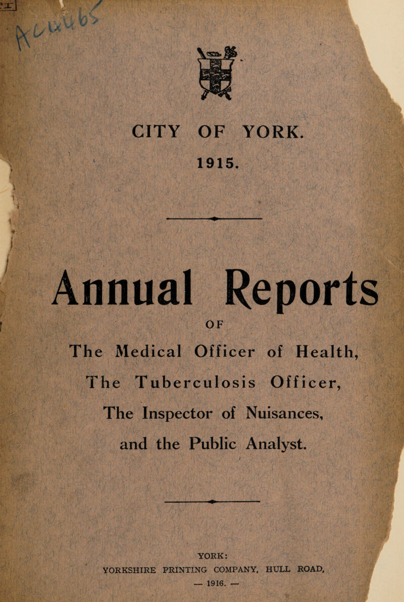 1915. - Annual Reports OF The Medical Officer of Health, The Tuberculosis Officer, ' The Inspector of Nuisances, and the Public Analyst. YORK: YORKSHIRE PRINTING COMPANY, HULL ROAD, — 1916. —